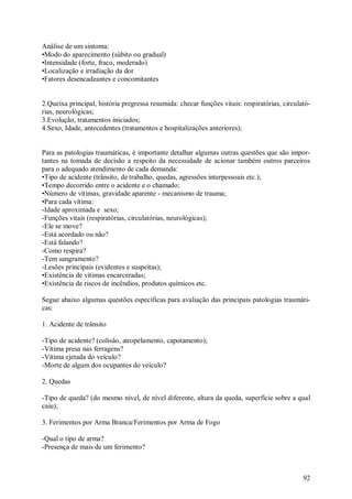 92
Análise de um sintoma:
•Modo do aparecimento (súbito ou gradual)
•Intensidade (forte, fraco, moderado)
•Localização e irradiação da dor
•Fatores desencadeantes e concomitantes
2.Queixa principal, história pregressa resumida: checar funções vitais: respiratórias, circulató-
rias, neurológicas;
3.Evolução, tratamentos iniciados;
4.Sexo, Idade, antecedentes (tratamentos e hospitalizações anteriores);
Para as patologias traumáticas, é importante detalhar algumas outras questões que são impor-
tantes na tomada de decisão a respeito da necessidade de acionar também outros parceiros
para o adequado atendimento de cada demanda:
•Tipo de acidente (trânsito, de trabalho, quedas, agressões interpessoais etc.);
•Tempo decorrido entre o acidente e o chamado;
•Número de vítimas, gravidade aparente - mecanismo de trauma;
•Para cada vítima:
-Idade aproximada e sexo;
-Funções vitais (respiratórias, circulatórias, neurológicas);
-Ele se move?
-Está acordado ou não?
-Está falando?
-Como respira?
-Tem sangramento?
-Lesões principais (evidentes e suspeitas);
•Existência de vítimas encarceradas;
•Existência de riscos de incêndios, produtos químicos etc.
Segue abaixo algumas questões específicas para avaliação das principais patologias traumáti-
cas:
1. Acidente de trânsito
-Tipo de acidente? (colisão, atropelamento, capotamento);
-Vítima presa nas ferragens?
-Vítima ejetada do veículo?
-Morte de algum dos ocupantes do veículo?
2. Quedas
-Tipo de queda? (do mesmo nível, de nível diferente, altura da queda, superfície sobre a qual
caiu);
3. Ferimentos por Arma Branca/Ferimentos por Arma de Fogo
-Qual o tipo de arma?
-Presença de mais de um ferimento?
 