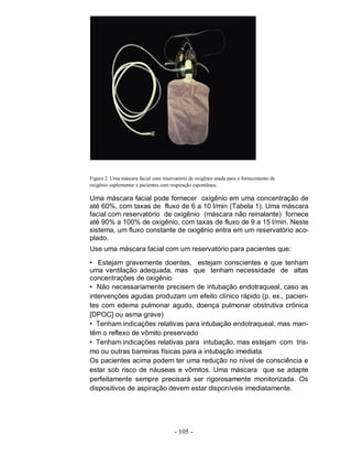 Figura 2. Uma máscara facial com reservatório de oxigênio usada para o fornecimento de
oxigênio suplementar a pacientes com respiração espontânea.

Uma máscara facial pode fornecer oxigênio em uma concentração de
até 60%, com taxas de fluxo de 6 a 10 l/min (Tabela 1). Uma máscara
facial com reservatório de oxigênio (máscara não reinalante) fornece
até 90% a 100% de oxigênio, com taxas de fluxo de 9 a 15 l/min. Neste
sistema, um fluxo constante de oxigênio entra em um reservatório aco-
plado.
Use uma máscara facial com um reservatório para pacientes que:

• Estejam gravemente doentes, estejam conscientes e que tenham
uma ventilação adequada, mas que tenham necessidade de altas
concentrações de oxigênio
• Não necessariamente precisem de intubação endotraqueal, caso as
intervenções agudas produzam um efeito clínico rápido (p. ex., pacien-
tes com edema pulmonar agudo, doença pulmonar obstrutiva crônica
[DPOC] ou asma grave)
• Tenham indicações relativas para intubação endotraqueal, mas man-
têm o reflexo de vômito preservado
• Tenham indicações relativas para intubação, mas estejam com tris-
mo ou outras barreiras físicas para a intubação imediata
Os pacientes acima podem ter uma redução no nível de consciência e
estar sob risco de náuseas e vômitos. Uma máscara que se adapte
perfeitamente sempre precisará ser rigorosamente monitorizada. Os
dispositivos de aspiração devem estar disponíveis imediatamente.




                                       - 105 -
 