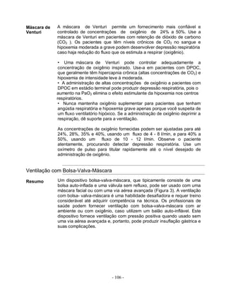 Máscara de   A máscara de Venturi permite um fornecimento mais confiável e
Venturi      controlado de concentrações de oxigênio de 24% a 50%. Use a
             máscara de Venturi em pacientes com retenção de dióxido de carbono
             (CO2 ). Os pacientes que têm níveis crônicos de CO2 no sangue e
             hipoxemia moderada a grave podem desenvolver depressão respiratória
             caso haja redução do fluxo que os estimula a respirar (oxigênio).

              • Uma máscara de Venturi pode controlar adequadamente a
              concentração de oxigênio inspirado. Use-a em pacientes com DPOC,
              que geralmente têm hipercapnia crônica (altas concentrações de CO2) e
              hipoxemia de intensidade leve à moderada.
              • A administração de altas concentrações de oxigênio a pacientes com
              DPOC em estádio terminal pode produzir depressão respiratória, pois o
             aumento na PaO2 elimina o efeito estimulante da hipoxemia nos centros
             respiratórios.
              • Nunca mantenha oxigênio suplementar para pacientes que tenham
              angústia respiratória e hipoxemia grave apenas porque você suspeita de
              um fluxo ventilatório hipóxico. Se a administração de oxigênio deprimir a
              respiração, dê suporte para a ventilação.

             As concentrações de oxigênio fornecidas podem ser ajustadas para até
             24%, 28%, 35% e 40%, usando um fluxo de 4 - 8 l/min, e para 40% a
             50%, usando um fluxo de 10 - 12 l/min. Observe o paciente
             atentamente, procurando detectar depressão respiratória. Use um
             oxímetro de pulso para titular rapidamente até o nível desejado de
             administração de oxigênio.


Ventilação com Bolsa-Valva-Máscara

Resumo       Um dispositivo bolsa-valva-máscara, que tipicamente consiste de uma
             bolsa auto-inflada e uma válvula sem refluxo, pode ser usado com uma
             máscara facial ou com uma via aérea avançada (Figura 3). A ventilação
             com bolsa- valva-máscara é uma habilidade desafiadora e requer treino
             considerável até adquirir competência na técnica. Os profissionais de
             saúde podem fornecer ventilação com bolsa-valva-máscara com ar
             ambiente ou com oxigênio, caso utilizem um balão auto-inflável. Este
             dispositivo fornece ventilação com pressão positiva quando usado sem
             uma via aérea avançada e, portanto, pode produzir insuflação gástrica e
             suas complicações.




                                         - 106 -
 