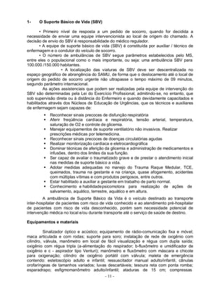 1-    O Suporte Básico de Vida (SBV)

        • Primeiro nível de resposta a um pedido de socorro, quando for decidida a
necessidade de enviar uma equipe intervencionista ao local de origem do chamado. A
decisão de envio do SBV é responsabilidade do médico regulador.
        • A equipe de suporte básico de vida (SBV) é constituída por auxiliar / técnico de
enfermagem e o condutor do veículo de socorro.
        • O número de ambulâncias de SBV segue parâmetros estabelecidos pelo MS,
entre eles o populacional como o mais importante, ou seja: uma ambulância SBV para
100.000 /150.000 habitantes.
                   • A localização das viaturas de SBV deve ser descentralizada no
espaço geográfico de abrangência do SAMU, de forma que o deslocamento até o local de
origem do pedido de socorro urgente não ultrapasse o tempo máximo de 09 minutos,
segundo parâmetro internacional.
          As ações assistenciais que podem ser realizadas pela equipe de intervenção do
SBV são determinadas pela Lei do Exercício Profissional, admitindo-se, no entanto, que
sob supervisão direta ou à distância do Enfermeiro e quando devidamente capacitados e
habilitados através dos Núcleos de Educação de Urgências, que os técnicos e auxiliares
de enfermagem sejam capazes de:
            Reconhecer sinais precoces de disfunção respiratória
            Aferir freqüência cardíaca e respiratória, tensão arterial, temperatura,
             saturação de O2 e controle de glicemia.
            Manejar equipamentos de suporte ventilatório não invasivos. Realizar
             prescrições médicas por telemedicina.
            Reconhecer sinais precoces de doenças circulatórias agudas
            Realizar monitorização cardíaca e eletrocardiográfica
            Dominar técnicas de aferição da glicemia e administração de medicamentos e
             infusões, dentro dos limites da sua função.
            Ser capaz de avaliar o traumatizado grave e de prestar o atendimento inicial
             nas medidas de suporte básico a vida.
            Adotar medidas adequadas no manejo do Trauma Raque Medular, TCE,
             queimados, trauma na gestante e na criança, quase afogamento, acidentes
             com múltiplas vítimas e com produtos perigosos, entre outros.
            Estar habilitado a auxiliar a gestante em trabalho de parto normal.
            Conhecimento e habilidade psicomotora para realização de ações de
             salvamento, aquático, terrestre, aquático e em altura.
         A ambulância de Suporte Básico da Vida é o veículo destinado ao transporte
inter-hospitalar de pacientes com risco de vida conhecido e ao atendimento pré-hospitalar
de pacientes com risco de vida desconhecido, porém sem necessidade potencial de
intervenção médica no local e/ou durante transporte até o serviço de saúde de destino.

Equipamentos e materiais

          Sinalizador óptico e acústico; equipamento de rádio-comunicação fixa e móvel;
maca articulada e com rodas; suporte para soro; instalação de rede de oxigênio com
cilindro, válvula, manômetro em local de fácil visualização e régua com dupla saída;
oxigênio com régua tripla (a-alimentação do respirador; b-fluxômetro e umidificador de
oxigênio e c - aspirador tipo Venturi); manômetro e fluxômetro com máscara e chicote
para oxigenação; cilindro de oxigênio portátil com válvula; maleta de emergência
contendo: estetoscópio adulto e infantil; ressuscitador manual adulto/infantil, cânulas
orofaríngeas de tamanhos variados; luvas descartáveis; tesoura reta com ponta romba;
esparadrapo; esfigmomanômetro adulto/infantil; ataduras de 15 cm; compressas
                                           - 11 -
 