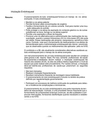 Intubação Endotraqueal

Resumo          O posicionamento do tubo endotraqueal fornece um manejo da via aérea
                avançada. O tubo endotraqueal:
                • Mantém a via aérea patente
                • Permite fornecer altas concentrações de oxigênio
                • Facilita o fornecimento de um volume corrente final para manter uma insu-
                   ação adequada do pulmão
                • Pode proteger a via aérea da aspiração do conteúdo gástrico ou de outras
                  substâncias na boca, faringe ou via aérea superior
                • Permite uma aspiração e eficaz da traquéia
                • Promove uma via alternativa para a administração das medicações de res-
                  suscitação, quando o acesso intravenoso (IV) ou intra-ósseo (IO) não pode
                  ser obtido. Essas medicações são atropina, vasopressina, epinefrina e lido-
                  caína. Contudo, note que o fornecimento de medicamentos e os efeitos da
                  farmacoterapia após a administração endotraqueal são menos previsíveis
                  que os observados quando os medicamentos são aplicados pela via IV/IO.

                O combitubo e a ML são atualmente considerados alternativas aceitáveis ao
                tubo endotraqueal para o manejo da via aérea avançada.
                Um mal posicionamento de um tubo endotraqueal pode resultar em complica-
                ções graves e até mesmo fatais. Por isso, somente profissionais de saúde
                de experientes e habilitados devem realizar a intubação endotraqueal. Na
                maioria dos estados (EUA), os atos de prática médica especificam o nível da
                equipe que pode realizar este procedimento. Por razões clínicas, a intubação
                deve ser restrita aos profissionais de saúde que preencham os seguintes
                requisitos:
                • São bem treinados.
                • Realizam intubação freqüentemente.
                • Recebem treinamento freqüente de reciclagem nessa habilidade.
                • O posicionamento do tubo endotraqueal é incluído no âmbito da prática
                  definido por regulamentação governamental.
                                  e
                • Participam em processos de melhora continuada da qualidade para detec-
                  tar a incidência de complicações e minimizá-las.
                O posicionamento de um tubo endotraqueal é uma parte importante da ten-
                tativa de ressuscitação. Contudo, é uma prioridade menos importante que o
                fornecimento de compressões torácicas contínuas, de alta qualidade e com
                poucas interrupções, fornecendo desfibrilação quando necessário e estable-
                cendo a via IV/IO.




                                           - 114 -
 