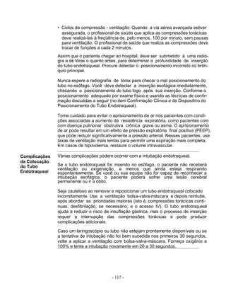 • Ciclos de compressão - ventilação: Quando a via aérea avançada estiver
                 assegurada, o profissional de saúde que aplica as compressões torácicas
                 deve realizá-las à freqüência de, pelo menos, 100 por minuto, sem pausas
                 para ventilação. O profissional de saúde que realiza as compressões deve
                 trocar de funções a cada 2 minutos.
               Assim que o paciente chegar ao hospital, deve ser submetido à uma radio-
               gra a de tórax o quanto antes, para determinar a profundidade de inserção
               do tubo endotraqueal. Procure detectar o posicionamento incorreto no brôn-
               quio principal.

               Nunca espere a radiografia de tórax para checar o mal posicionamento do
               tubo no esôfago. Você deve detectar a inserção esofágica imediatamente,
               checando o posicionamento do tubo logo após sua inserção. Conforme o
               posicionamento adequado por exame físico e usando as técnicas de confir-
               mação discutidas a seguir (no item Confirmação Clínica e de Dispositivo do
               Posicionamento do Tubo Endotraqueal).

               Tome cuidado para evitar o aprisionamento de ar nos pacientes com condi-
               ções associadas a aumento da resistência expiratória, como pacientes com
               com doença pulmonar obstrutiva crônica grave ou asma. O aprisionamento
               de ar pode resultar em um efeito de pressão expiratória final positiva (PEEP),
               que pode reduzir significativamente a pressão arterial. Nesses pacientes, use
               taxas de ventilação mais lentas para permitir uma expiração mais completa.
               Em casos de hipovolemia, restaure o volume intravascular.

Complicações   Várias complicações podem ocorrer com a intubação endotraqueal.
da Colocação
do Tubo        Se o tubo endotraqueal for inserido no esôfago, o paciente não receberá
               ventilação ou oxigenação, a menos que ainda esteja respirando
Endotraqueal   espontaneamente. Se você ou sua equipe não for capaz de reconhecer a
               intubação esofágica, o paciente poderá sofrer uma lesão cerebral
               permanente ou ir a óbito.

               Seja cauteloso ao remover e reposicionar um tubo endotraqueal colocado
               incorretamente. Use a ventilação bolsa-valva-máscara e depois reintube,
               após abordar as prioridades maiores (isto é, compressões torácicas contí-
               nuas, desfibrilação, se necessário, e o acesso IV). O tubo endotraqueal
               ajuda a reduzir o risco de insuflação gástrica, mas o processo de inserção
               requer a interrupção das compressões torácicas e pode produzir
               complicações adicionais.

               Caso um laringoscópio ou tubo não estejam prontamente disponíveis ou se
               a tentativa de intubação não foi bem sucedida nos primeiros 30 segundos,
               volte a aplicar a ventilação com bolsa-valva-máscara. Forneça oxigênio a
               100% e tente a intubação novamente em 20 a 30 segundos.




                                          - 117 -
 