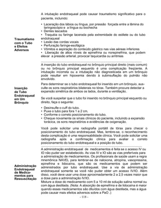 A intubação endotraqueal pode causar traumatismo significativo para o
                paciente, incluindo:
                • Laceração dos lábios ou língua, por pressão forçada entre a lâmina do
                  laringoscópio e a língua ou bochecha
                • Dentes lascados
                • Traquéia ou faringe lacerada pela extremidade do estilete ou do tubo
Traumatismo     endotraqueal
com o Tubo      • Lesão das cordas vocais
e Efeitos       • Perfuração faringe-esofágica
Adversos        • Vômitos e aspiração do conteúdo gástrico nas vias aéreas inferiores
                • Liberação de altos níveis de epinefrina ou norepinefrina, que podem
                elevar a pressão arterial, provocar taquicardia ou arritmias

                A inserção do tubo endotraqueal no brônquio principal direito (mais comum)
                ou no brônquio principal esquerdo é uma complicação freqüente. A
                intubação incorreta ou a intubação não diagnosticada em um brônquio
                pode resultar em hipoxemia devido à subinsuflação do pulmão não
                envolvido.
                Para determinar se o tubo endotraqueal foi inserido em um brônquio, aus-
Inserção        culte os sons respiratórios bilaterais no tórax. Também procure detectar a
de Tubo         expansão simétrica de ambos os lados, durante a ventilação.
Endotraqueal
em Um           Se você suspeitar que o tubo foi inserido no brônquio principal esquerdo ou
Brônquio        direito, faça o seguinte:
                •   Desinsufle o cuff do tubo.
                •   Puxe o tubo para fora 1 a 2 cm.
                •   Conforme o correto posicionamento do tubo.
                •   Cheque novamente os sinais clínicos do paciente, incluindo a expansão
                    torácica, os sons respiratórios e evidências de oxigenação.

                Você pode solicitar uma radiografia portátil de tórax para checar o
                posicionamento do tubo endotraqueal. Mas, lembre-se, o reconhecimento
                desta complicação é uma responsabilidade clínica. Você pode solicitar uma
                radiografia após a confirmação clínica para avaliar o correto
                posicionamento do tubo endotraqueal e a posição do tubo.

                A administração endotraqueal de medicamentos é feita se o acesso IV ou
                IO não puder ser estabelecido. As vias IV e IO são as vias preferíveis para
                a administração de medicamentos. Os profissionais de saúde usam a regra
                mnemônica NAVEL para lembrar-se de naloxona, atropina, vasopressina,
                epinefrina e lidocaína, que são os medicamentos que podem ser
Administração   administrados por tubo endotraqueal. Use a via de administração
Endotraqueal    endotraqueal somente se você não puder obter um acesso IV/IO. Além
de Medica-
mentos para     disso, você deve usar uma dose aproximadamente 2 a 2,5 vezes maior que
Ressuscitação   a dose para a administração IV/IO.
                Misture a dose do medicamento com 5 a 10 ml de solução salina normal ou
                com água destilada. (Nota: A absorção de epinefrina e de lidocaína é maior
                quando esses medicamentos são diluídos com água destilada, mas a água
                pode causar mais efeitos adversos sobre a PaO .)
                                           - 118 -
 