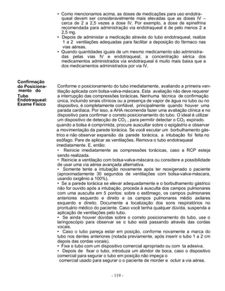 • Como mencionamos acima, as doses de medicações para uso endotra-
                  queal devem ser consideravelmente mais elevadas que as doses IV –
                  cerca de 2 a 2,5 vezes a dose IV. Por exemplo, a dose de epinefrina
                  recomendada para administração via endotraqueal é de pelo menos 2 a
                  2,5 mg.
                • Depois de administar a medicação através do tubo endotraqueal, realize
                   1 a 2 ventilações adequadas para facilitar a deposição do fármaco nas
                   vias aéreas.
                • Quando quantidades iguais de um mesmo medicamento são administra-
                  das pelas vias IV e endotraqueal, a concentração sérica dos
                  medicamentos administrados via endotraqueal é muito mais baixa que a
                  dos medicamentos administrados por via IV.


Conﬁrmação
do Posiciona-    Conforme o posicionamento do tubo imediatamente, avaliando a primeira ven-
mento do         tilação aplicada com bolsa-valva-máscara. Esta avaliação não deve requerer
Tubo             a interrupção das compressões torácicas. Nenhuma técnica de confirmação
Endotraqueal:    única, incluindo sinais clínicos ou a presença de vapor de água no tubo ou no
Exame Físico     dispositivo, é completamente confiável, principalmente quando houver uma
                 parada cardíaca. Por isso, a AHA recomenda fazer uma avaliação clínica e no
                 dispositivo para confirmar o correto posicionamento do tubo. O ideal é utilizar
                 um dispositivo de detecção de CO2 , para permitir detectar o CO2 expirado.
                quando a bolsa é comprimida, procure auscultar sobre o epigástrio e observar
                a movimentação da parede torácica. Se você escutar um borbulhamento gás-
                trico e não observar expansão da parede torácica, a intubação foi feita no
                esôfago. Pare de aplicar as ventilações. Remova o tubo endotraqueal
                imediatamente. E, então:
                 • Reinicie imediatamente as compressões torácicas, caso a RCP esteja
                 sendo realizada.
                 • Reinicie a ventilação com bolsa-valva-máscara ou considere a possibilidade
                 de usar uma via aérea avançada alternativa.
                 • Somente tente a intubação novamente após ter reoxigenado o paciente
                 (aproximadamente 30 segundos de ventilações com bolsa-valva-máscara,
                 usando oxigênio a 100%).
                 • Se a parede torácica se elevar adequadamente e o borbulhamento gástrico
                 não for ouvido após a intubação, proceda à ausculta dos campos pulmonares
                 com uma ausculta em 5 pontos: sobre o estômago, os campos pulmonares
                 anteriores esquerdo e direito e os campos pulmonares médio axilares
                 esquerdo e direito. Documente a localização dos sons respiratórios no
                 prontuário médico do paciente. Caso você tenha qualquer dúvida, suspenda a
                 aplicação de ventilações pelo tubo.
                 • Se ainda houver dúvidas sobre o correto posicionamento do tubo, use o
                 laringoscópio para observar se o tubo está passando através das cordas
                 vocais.
                 • Caso o tubo pareça estar em posição, conforme novamente a marca do
                 tubo nos dentes anteriores (notada previamente, após inserir o tubo 1 a 2 cm
                 depois das cordas vocais).
                 • Fixe o tubo com um dispositivo comercial apropriado ou com ta adesiva.
                 • Depois de fixar o tubo, introduza um abridor de boca, caso o dispositivo
                 comercial para segurar o tubo em posição não impeça o
                   comercial usado para segurar o o paciente de morder e ocluir a via aérea.


                                            - 119 -
 