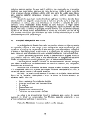 cirúrgicas estéreis; pacotes de gaze estéril; protetores para queimados ou eviscerados;
cateteres para oxigenação e aspiração de vários tamanhos; maleta de parto contendo:
luvas cirúrgicas; clamps umbilicais; estilete estéril para corte do cordão; saco plástico
para placenta; cobertor; compressas cirúrgicas e gazes estéreis; braceletes de
identificação.
          Os veículos que atuam no atendimento as urgências traumáticas deverão dispor
adicionalmente dos seguintes equipamentos e materiais: prancha curta e longa para
imobilização de coluna; talas para imobilização de membros e conjunto de colares
cervicais; colete imobilizador dorsal; frascos de soro fisiológico e ringer lactato;
bandagens triangulares; cobertores; coletes refletivos para a tripulação; lanterna de mão;
óculos, máscaras e aventais de proteção; material mínimo para salvamento terrestre,
aquático e em alturas; maleta de ferramentas e extintor de pó químico seco de 0,8 Kg;
fitas e cones sinalizadores para isolamento de áreas. Maletas com medicações a serem
definidas em protocolos, pelos serviços.


2-    O Suporte Avançado de Vida – SAV

         As ambulâncias de Suporte Avançado, com equipes intervencionistas compostas
por condutor, médicos e enfermeiros e com equipamentos para procedimentos mais
complexos e invasivos de manutenção da vida, permitem que seja realizado no local do
chamado, o diagnóstico inicial, a reanimação e a estabilização do paciente, permitindo
que o transporte seja feito diretamente para a unidade hospitalar de tratamento definitivo.
        Segundo parâmetro populacional do MS as ambulâncias de Suporte Avançado
(UTI) serão 01 para cada 400.000 hab. A este critério devem ser agregados os resultados
obtidos no diagnóstico situacional, já descrito, para um melhor dimensionamento.
        A localização das viaturas SAV deve ser descentralizada no território abrangido
pelo SAMU de forma que seu deslocamento até o local do chamado, não ultrapasse o
tempo máximo de 12 minutos.
        De acordo com experiências de outros serviços de APH, no mundo, em apenas
10% dos pedidos de socorro urgentes que chegam na central de Regulação do SAMU, é
necessário o envio da Viatura de Suporte Avançado.
        Os SAMU, de acordo com suas especificidades e necessidades, devem elaborar
Protocolos de Despacho, contemplando o envio da Viatura de Suporte Avançado em
situações padrão, tais como:

      -    Apoio a viatura de Suporte Básico de Vida
      -    Acidentes envolvendo mais de duas vítimas
      -    Dor torácica
      -    Quase afogamento
      -    Desabamentos e soterramentos
      -    Ferimentos por arma branca e de fogo

         As ações e os procedimentos invasivos realizados pela equipe de suporte
avançado do SAMU são considerados Atos Médicos, cabendo unicamente a esse
profissional estipular os limites do atendimento.

          Protocolos Técnicos de Intervenção podem orientar a equipe.




                                          - 12 -
 