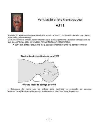 —



                                    Ventilação a jato transtraqueal

                                                         VJTT

A ventilação a jato transtraqueal é realizada a partir de uma cricotireoidostomia feita com cateter
especial ou cateter venoso.
É um procedimento simples, relativamente seguro e eficaz para uma situação de emergência na
qual o paciente não pode ser intubado nem ventilado com máscara facial.
      A VJTT tem caráter provisório até o estabelecimento de uma via aérea definitiva!!




               Técnica de cricotireoidostomia para VJTT




1 Colocação de coxim sob os ombros para maximizar a exposição do                            pescoço
Assepsia da região anterior do pescoço e anestesia da pele (se a situação permitir).




                                              - 122 -
 