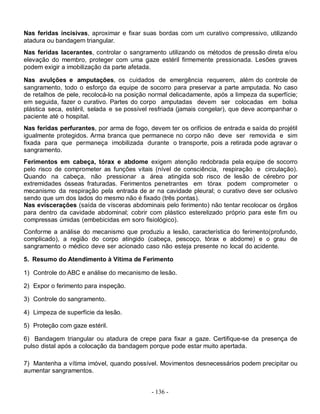 Nas feridas incisivas, aproximar e fixar suas bordas com um curativo compressivo, utilizando
atadura ou bandagem triangular.
Nas feridas lacerantes, controlar o sangramento utilizando os métodos de pressão direta e/ou
elevação do membro, proteger com uma gaze estéril firmemente pressionada. Lesões graves
podem exigir a imobilização da parte afetada.

Nas avulções e amputações, os cuidados de emergência requerem, além do controle de
sangramento, todo o esforço da equipe de socorro para preservar a parte amputada. No caso
de retalhos de pele, recolocá-lo na posição normal delicadamente, após a limpeza da superfície;
em seguida, fazer o curativo. Partes do corpo amputadas devem ser colocadas em bolsa
plástica seca, estéril, selada e se possível resfriada (jamais congelar), que deve acompanhar o
paciente até o hospital.
Nas feridas perfurantes, por arma de fogo, devem ter os orifícios de entrada e saída do projétil
igualmente protegidos. Arma branca que permanece no corpo não deve ser removida e sim
fixada para que permaneça imobilizada durante o transporte, pois a retirada pode agravar o
sangramento.
Ferimentos em cabeça, tórax e abdome exigem atenção redobrada pela equipe de socorro
pelo risco de comprometer as funções vitais (nível de consciência, respiração e circulação).
Quando na cabeça, não pressionar a área atingida sob risco de lesão de cérebro por
extremidades ósseas fraturadas. Ferimentos penetrantes em tórax podem comprometer o
mecanismo da respiração pela entrada de ar na cavidade pleural; o curativo deve ser oclusivo
sendo que um dos lados do mesmo não é fixado (três pontas).
Nas eviscerações (saída de vísceras abdominais pelo ferimento) não tentar recolocar os órgãos
para dentro da cavidade abdominal; cobrir com plástico esterelizado próprio para este fim ou
compressas úmidas (embebicidas em soro fisiológico).
Conforme a análise do mecanismo que produziu a lesão, característica do ferimento(profundo,
complicado), a região do corpo atingido (cabeça, pescoço, tórax e abdome) e o grau de
sangramento o médico deve ser acionado caso não esteja presente no local do acidente.

5. Resumo do Atendimento à Vítima de Ferimento

1) Controle do ABC e análise do mecanismo de lesão.

2) Expor o ferimento para inspeção.

3) Controle do sangramento.

4) Limpeza de superfície da lesão.

5) Proteção com gaze estéril.

6) Bandagem triangular ou atadura de crepe para fixar a gaze. Certifique-se da presença de
pulso distal após a colocação da bandagem porque pode estar muito apertada.

7) Mantenha a vítima imóvel, quando possível. Movimentos desnecessários podem precipitar ou
aumentar sangramentos.


                                            - 136 -
 