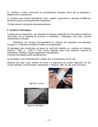 8) Conforte a vítima, informando os procedimentos adotados, assim ela se tranqüiliza e
colabora com o atendimento.
9) Cuidados para choque hipovolêmico como: oxigênio, aquecimento e elevação de MMII nos
ferimentos graves com sangramentos importantes.
10) Não retardar o transporte desnecessariamente.


6. Curativos e Bandagens

Curativos são procedimentos que consistem na limpeza e aplicação de uma cobertura estéril em
uma ferida, com a finalidade de promover a hemostasia, cicatrização, bem como, prevenir
contaminação e infecção.
      Geralmente nos serviços pré-hospitalares os curativos são realizados com aplicação
de gaze ou compressas cirúrgicas e fixadas com esparadrapo.
As bandagens são constituídas por peças de tecido em algodão crú, cortando em triângulo
medindo: 1,20m X 1,20m x 1,70m, sendo utilizadas para: Fixar curativos, cobrindo as
compressas; Imobilizar e apoiar seguimentos traumatizados;
Promover hemostasia (conter sangramentos).

As bandagens mais freqüentemente usadas são as triangulares e as em rolo.
Qualquer que seja o tipo, conforto da vítima e a segurança do curativo dependem da sua
correta aplicação. Uma bandagem desalinhada e insegura, além de útil, pode ser nociva.




                        Fig 11.12 – Curativo




                      Fig 11.13 – Bandagem




                                               - 137 -
 