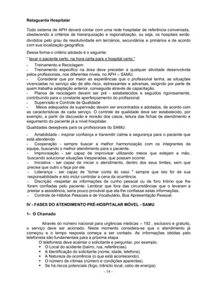 Retaguarda Hospitalar

Todo sistema de APH deverá contar com uma rede hospitalar de referência conveniada,
obedecendo a critérios de hierarquização e regionalização, ou seja, os hospitais serão
divididos pelo grau de resolutividade em terciários, secundários e primários e de acordo
com sua localização geográfica.
Dessa forma o critério adotado é o seguinte:
“ levar o paciente certo, na hora certa para o hospital certo “
•   Treinamento e Reciclagem
•   Treinamento especifico na área deve preceder a qualquer atividade desenvolvida
pelos profissionais, nos diferentes níveis, no APH – SAMU.
•     Considerar que por maior as experiências que o profissional tenha, as situações
vivenciadas no serviço são de alto risco, estressantes e adversas, exigindo por parte de
quem trabalha adaptação anterior, conseguida através de capacitação.
•   Planos de reciclagem devem ser pré - estabelecidos e seguidos rigorosamente,
contribuindo para o constante aperfeiçoamento do profissional.
•   Supervisão e Controle de Qualidade
•    Meios adequados de supervisão devem ser encontrados e adotados, de acordo com
as características de cada serviço. O controle de qualidade deve ser estabelecido, por
exemplo, a partir da discussão e revisão dos casos, leitura das fichas de atendimento e
seguimento do paciente já a nível hospitalar.
Qualidades desejáveis para os profissionais do SAMU:
•    Amabilidade - inspirar confiança e transmitir calma e segurança para o paciente que
está atendendo
•    Cooperação - sempre buscar a melhor harmonização com os integrantes da
equipe, buscando o melhor atendimento para o paciente.
 •   Improvisação - ser capaz de improvisar utilizando meios que estejam a mão,
 buscando solucionar situações inesperadas, que possam ocorrer.
 •   Iniciativa - ser capaz de iniciar o atendimento, dentro dos seus limites, sem que
 precise que outro o faça por ele.
 •   Liderança - ser capaz de “tomar conta do caso " sempre que isto for de sua
 responsabilidade e isto inclui controlar a cena da ocorrência.
 •   Discrição -respeitar as informações de cunho pessoal ou de foro Intimo que lhe
 foram confiadas pelo paciente. Lembrar que fora das circunstâncias que o levaram a
 prestar a assistência, seria pouco provável que ela lhe confiasse estas informações.
 •   Controle de Hábitos Pessoais e de Vocabulário, Boa Apresentação Pessoal.

IV - FASES DO ATENDIMENTO PRÉ-HOSPITALAR MÓVEL - SAMU

1- O Chamado

         Através do número nacional para urgências médicas – 192 , exclusivo e gratuito,
o serviço deve ser acionado. Neste momento considera-se que o atendimento já
começou e o tempo resposta começa a ser contado. As informações obtidas pelo
telefonista são fundamentais para a próxima etapa.
       O telefonista deve acalmar o solicitante e perguntar, por exemplo:
        O Local do acidente (bairro, rua, referências).
        A Identificação do solicitante (nome, idade, telefone).
        A Natureza da ocorrência (o que está acontecendo).
        O número de vítimas (número e condições aparentes).
        Se há riscos potenciais (fogo, trânsito local, cabo de energia).
                                            - 14 -
 