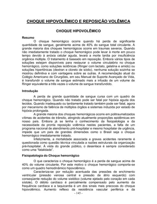 CHOQUE HIPOVOLÊMICO E REPOSIÇÃO VOLÊMICA

                       CHOQUE HIPOVOLÊMICO
Resumo
        O choque hemorrágico ocorre quando há perda de significante
quantidade de sangue, geralmente acima de 40% do sangue total circulante. A
grande maioria dos choques hemorrágicos ocorre em traumas severos. Quando
não imediatamente tratado o choque hemorrágico pode levar à morte em pouco
tempo devido à anóxia celular aguda, levará a morte tardia por insuficiência
orgânica múltipla. O tratamento é baseado em reposição. Embora vários tipos de
soluções estejam disponíveis para restaurar o volume circulatório no choque
hemorrágico, como soluções isotônicas (Ringer com lactato, gelatina e amido) ou
soluções hipertônicas (dextran e cloreto de sódio), nenhuma solução sozinha se
mostrou definitiva e com vantagens sobre as outras. A recomendação atual do
Colégio Americano de Cirurgiões, em seu Manual de Suporte Avançado de Vida,
é transfundir o volume de sangue estimado mais a infusão de um volume de
Ringer equivalente a três vezes o volume de sangue transfundido.

Introdução
         A perda de grande quantidade de sangue cursa com um quadro de
choque hemorrágico. Quando não tratado pode ser fatal por hipóxia aguda dos
tecidos. Quando inadequado ou tardiamente tratado também pode ser fatal, agora
por mecanismo de falência de múltiplos órgãos e sistemas induzida por estado de
hipóxia prolongada.
         A grande maioria dos choques hemorrágicos ocorre em politraumatizados
vítimas de acidentes de trânsito, atingindo atualmente proporções epidêmicas em
nosso país. Embora já se tenha o conhecimento da fisiopatologia e da
necessidade da pronta reposição volêmica nestes pacientes, a falta de um
programa nacional de atendimento pré-hospitalar e mesmo hospitalar de urgência,
impede que um país de grandes dimensões como o Brasil seja o choque
hemorrágico imediatamente tratado.
         Infelizmente, a mortalidade associada a graves acidentes raramente é
questionada como questão técnica vinculada a razões estruturais da organização
pré-hospitalar. À vista do grande público, o desenlace é sempre considerado
como uma “fatalidade”.
Fisiopatologia do Choque hemorrágico
         O que caracteriza o choque hemorrágico é a perda de sangue acima de
40% do volume circulante. Por este motivo o choque hemorrágico comporta-se
como um quadro hemodinâmico hipovolêmico.
         Caracteriza-se por redução acentuada das pressões de enchimento
ventricular (pressão venosa central e pressão de átrio esquerdo) com
conseqüente redução do volume sistólico (volume ejetado pelo coração em cada
sístole). O débito cardíaco é parcialmente compensado pelo aumento da
frequência cardíaca e a taquicardia é um dos sinais mais precoces do choque
hipovolêmico. Aumento reflexo da resistência vascular periférica e da
                                    - 145 -
 
