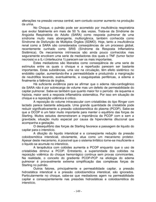 alterações na pressão venosa central, sem contudo ocorrer aumento na produção
da urina.
          No Choque, o pulmão pode ser acometido por insuficiência respiratória
que evolui fatalmente em mais de 50 % das vezes. Trata-se da Síndrome de
Angústia Respiratória do Adulto (SARA) como resposta pulmonar de uma
síndrome muito mais abrangente, multiorgânica, também conhecida como
Síndrome de Disfunção de Múltiplos Órgãos (SDMO). Hoje, tanto a insuficiência
renal como a SARA são considerados conseqüências de um processo global,
recentemente cunhado como SRIS (Síndrome da Resposta Inflamatória
Sistêmica). Os mecanismos intrínsecos são ainda pouco conhecidos mas
seguramente envolvem uma serie de mediadores dos quais o TNF (tumor factor
necrosis) e a IL-i (interleucina 1) parecem ser os mais importantes.
          Estes mediadores são liberados como conseqüência de uma serie de
estímulos entre os quais o choque e a reperfusão parecem ser bastante
importantes. Estas substâncias, uma vez na circulação, têm efeito sistêmico no
endotélio capilar, aumentando-lhe a permeabilidade e produzindo a marginação
de neutrófilos levando, eventualmente, a coagulopatias periféricas, a edema e
finalmente a falência de órgãos.
          Há suficiente evidência para se afirmar que o edema não-cardiogênico
da SARA não é por sobrecarga de volume mas um defeito de permeabilidade do
capilar pulmonar. Sabe-se também que quanto maior for o período de isquemia e
hipóxia, maior será a resposta inflamatória sistemática. Por isso em situação de
choque e a reposição volêmica é critico.
          A reposição do volume intravascular com cristalóides do tipo Ringer com
lactado parece bastante adequada. Uma grande quantidade de cristalóide pode
reduzir significativamente a pressão coloidosmótica do plasma (PCOP). Sabe-se
que a OCOP é um fator muito importante para manter o equilíbrio das forças de
Starling. Muitos estudos demonstraram a importância da PCOP com e sem a
gravidade, situação muito especial por causa da hipervolemia dilucional que
acompanha a gestação.
          O desequilíbrio das forças de Starling favorece a passagem de liquido do
capilar para o interstício.
          A diluição do liquido intersticial e a conseqüente redução da pressão
coloidosmótica intersticial, obviamente, atua como um mecanismo protetor.
Apesar deste mecanismo, é possível que o sistema linfático torne-se insuficiente e
o liquido se acumule no interstício.
          A terapêutica com colóides aumenta a PCOP enquanto que o uso de
cristalóides diminui a PCOP. Entretanto, a superioridade dos colóides na
reposição volêmica do choque hemorrágico continua sem provas convincentes.
Na realidade, o conceito do gradiente PCOP-PCP na etiologia do edema
pulmonar é provavelmente extrema simplificação das complexas forças de
Starling no pulmão.
          Outros fatores, principalmente e permeabilidade capilar, a pressão
hidrostática interstical e a pressão coloidosmótica interstical, são ignorados.
Particularmente no choque, sabe-se que mediadores agem na permeabilidade
capilar e conseqüentemente nas pressões hidrostáticas e coloidosmótica do
interstício.

                                     - 149 -
 