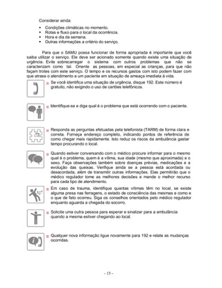 Considerar ainda:
         Condições climáticas no momento.
         Rotas e fluxo para o local da ocorrência.
         Hora e dia da semana.
         Outras informações a critério do serviço.

         Para que o SAMU possa funcionar de forma apropriada é importante que você
saiba utilizar o serviço. Ele deve ser acionado somente quando existe uma situação de
urgência. Evite sobrecarregar o sistema com outros problemas que não se
caracterizam como tal. Oriente as pessoas, em especial as crianças, para que não
façam trotes com este serviço. O tempo e os recursos gastos com isto podem fazer com
que atrase o atendimento a um paciente em situação de ameaça imediata à vida.
             Se você identifica uma situação de urgência, disque 192. Este número é
             gratuito, não exigindo o uso de cartões telefônicos.



            Identifique-se e diga qual é o problema que está ocorrendo com o paciente.




             Responda as perguntas efetuadas pela telefonista (TARM) de forma clara e
             correta. Forneça endereço completo, indicando pontos de referência de
             como chegar mais rapidamente. Isto reduz os riscos da ambulância gastar
             tempo procurando o local.

             Quando estiver conversando com o médico procure informar para o mesmo
             qual é o problema, quem é a vitima, sua idade (mesmo que aproximada) e o
             sexo. Faça observações também sobre doenças prévias, medicações e a
             evolução das queixas. Verifique ainda se a pessoa está acordada ou
             desacordada, além de transmitir outras informações. Elas permitirão que o
             médico regulador tome as melhores decisões e mande o melhor recurso
             para cada tipo de atendimento.
             Em caso de trauma, identifique quantas vítimas têm no local, se existe
             alguma presa nas ferragens, o estado de consciência das mesmas e como e
             o que de fato ocorreu. Siga os conselhos orientados pelo médico regulador
             enquanto aguarda a chegada do socorro.

             Solicite uma outra pessoa para esperar e sinalizar para a ambulância
             quando a mesma estiver chegando ao local.



             Qualquer nova informação ligue novamente para 192 e relate as mudanças
             ocorridas.




                                          - 15 -
 