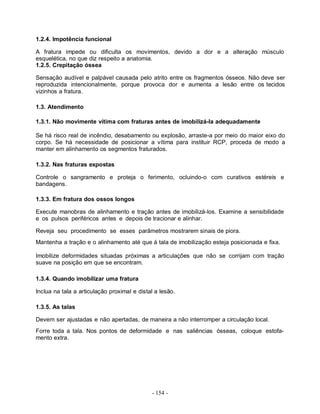 1.2.4. Impotência funcional

A fratura impede ou dificulta os movimentos, devido a dor e a alteração músculo
esquelética, no que diz respeito a anatomia.
1.2.5. Crepitação óssea

Sensação audível e palpável causada pelo atrito entre os fragmentos ósseos. Não deve ser
reproduzida intencionalmente, porque provoca dor e aumenta a lesão entre os tecidos
vizinhos a fratura.

1.3. Atendimento

1.3.1. Não movimente vítima com fraturas antes de imobilizá-Ia adequadamente

Se há risco real de incêndio, desabamento ou explosão, arraste-a por meio do maior eixo do
corpo. Se há necessidade de posicionar a vítima para instituir RCP, proceda de modo a
manter em alinhamento os segmentos fraturados.

1.3.2. Nas fraturas expostas

Controle o sangramento e proteja o ferimento, ocluindo-o com curativos estéreis e
bandagens.

1.3.3. Em fratura dos ossos longos

Execute manobras de alinhamento e tração antes de imobilizá-los. Examine a sensibilidade
e os pulsos periféricos antes e depois de tracionar e alinhar.

Reveja seu procedimento se esses parâmetros mostrarem sinais de piora.
Mantenha a tração e o alinhamento até que á tala de imobilização esteja posicionada e fixa.

Imobilize deformidades situadas próximas a articulações que não se corrijam com tração
suave na posição em que se encontram.

1.3.4. Quando imobilizar uma fratura

Inclua na tala a articulação proximal e distal a lesão.

1.3.5. As talas

Devem ser ajustadas e não apertadas, de maneira a não interromper a circulação local.
Forre toda a tala. Nos pontos de deformidade e nas saliências ósseas, coloque estofa-
mento extra.




                                             - 154 -
 