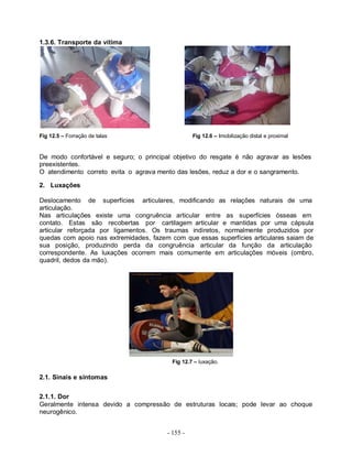 1.3.6. Transporte da vítima




Fig 12.5 – Forração de talas                      Fig 12.6 – Imobilização distal e proximal


De modo confortável e seguro; o principal objetivo do resgate é não agravar as lesões
preexistentes.
O atendimento correto evita o agrava mento das lesões, reduz a dor e o sangramento.

2. Luxações

Deslocamento de superfícies articulares, modificando as relações naturais de uma
articulação.
Nas articulações existe uma congruência articular entre as superfícies ósseas em
contato. Estas são recobertas por cartilagem articular e mantidas por uma cápsula
articular reforçada por ligamentos. Os traumas indiretos, normalmente produzidos por
quedas com apoio nas extremidades, fazem com que essas superfícies articulares saiam de
sua posição, produzindo perda da congruência articular da função da articulação
correspondente. As luxações ocorrem mais comumente em articulações móveis (ombro,
quadril, dedos da mão).




                                          Fig 12.7 – luxação.

2.1. Sinais e sintomas

2.1.1. Dor
Geralmente intensa devido a compressão de estruturas locais; pode levar ao choque
neurogênico.


                                        - 155 -
 