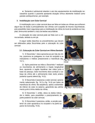 ● Somente é admissível retardar o uso dos equipamentos de imobilização ne-
      cessários quando o paciente apresenta situação clínica altamente instável como
      parada cardiopulmonar, por exemplo.

  3. Imobilização com Colar Cervical

        A imobilização com o colar cervical deve ser feita em todas as vítimas que sofreram
algum tipo de lesão e principalmente nas vítimas com suspeita de trauma raquimedular,
pois possibilita maior segurança para a mobilização da vítima do local do acidente ao hos-
pital, diminuindo também o risco de lesões secundárias.

     A colocação do colar cervical pode ser feita com a víti-
ma sentada, deitada ou em pé.

       A seguir estão descritos os procedimentos que devem
ser efetivados pelos Socorristas para a colocação do colar
cervical.

      3.1. Colocação do Colar Cervical em Vítima Sentada

         1) O Socorrista 1 deve aproxima-se por trás da víti-
      ma, posiciona os polegares no nível do occipital e os
      indicadores e médios pressionando a mandíbula (fig.
                                                              Fig 14.1 – Imobilização
      14.1);                                                  inicial
         2) Após posicionar as mãos o Socorrista 1 realizará
      os movimentos de alinhamento e tração longitudinal
      leve, apoiando a região hipotênar das mãos junto à
      base do pescoço. Este movimento deve conduzir a ca-
      beça da vítima até o alinhamento total, tanto antero-
      posterior quanto lateral (fig. 14.2);

         3) O Socorrista 2 posiciona o colar cervical, (previa-
      mente selecionado, fig. 14.3 e fig. 14.4) por baixo da
      mandíbula da vítima. Na seqüência, apóia a extremida-
      de inferior do colar no esterno, garantindo seu alinha- Fig 14.2 – Alinhamento
      mento junto à linha média da vítima;

         4) O Socorrista 1, então, eleva os dedos indica-
      dor e médio, para possibilitar o posicionamento da
      parte posterior do colar cervical;

          5) O Socorrista 2 posiciona, então, a porção pos-
      terior do colar apoiando-a no occipital e na parte su-
      perior do tronco(fig. 14.5);
                                                               Fig 14.3 – Medindo pescoço




                                           163
 