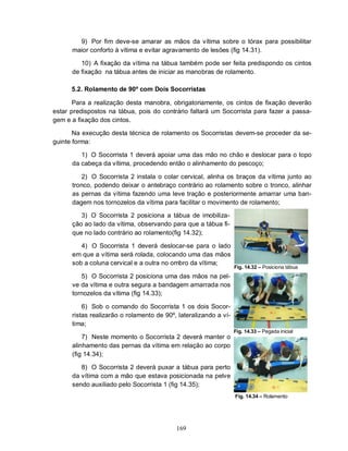 9) Por fim deve-se amarar as mãos da vítima sobre o tórax para possibilitar
      maior conforto à vítima e evitar agravamento de lesões (fig 14.31).

         10) A fixação da vítima na tábua também pode ser feita predispondo os cintos
      de fixação na tábua antes de iniciar as manobras de rolamento.

      5.2. Rolamento de 90º com Dois Socorristas

       Para a realização desta manobra, obrigatoriamente, os cintos de fixação deverão
estar predispostos na tábua, pois do contrário faltará um Socorrista para fazer a passa-
gem e a fixação dos cintos.

       Na execução desta técnica de rolamento os Socorristas devem-se proceder da se-
guinte forma:

         1) O Socorrista 1 deverá apoiar uma das mão no chão e deslocar para o topo
      da cabeça da vítima, procedendo então o alinhamento do pescoço;

         2) O Socorrista 2 instala o colar cervical, alinha os braços da vítima junto ao
      tronco, podendo deixar o antebraço contrário ao rolamento sobre o tronco, alinhar
      as pernas da vítima fazendo uma leve tração e posteriormente amarrar uma ban-
      dagem nos tornozelos da vítima para facilitar o movimento de rolamento;

         3) O Socorrista 2 posiciona a tábua de imobiliza-
      ção ao lado da vítima, observando para que a tábua fi-
      que no lado contrário ao rolamento(fig 14.32);

         4) O Socorrista 1 deverá deslocar-se para o lado
      em que a vítima será rolada, colocando uma das mãos
      sob a coluna cervical e a outra no ombro da vítima;
                                                                  Fig. 14.32 – Posiciona tábua
         5) O Socorrista 2 posiciona uma das mãos na pel-
      ve da vítima e outra segura a bandagem amarrada nos
      tornozelos da vítima (fig 14.33);

          6) Sob o comando do Socorrista 1 os dois Socor-
      ristas realizarão o rolamento de 90º, lateralizando a ví-
      tima;
                                                                  Fig. 14.33 – Pegada inicial
          7) Neste momento o Socorrista 2 deverá manter o
      alinhamento das pernas da vítima em relação ao corpo
      (fig 14.34);

         8) O Socorrista 2 deverá puxar a tábua para perto
      da vítima com a mão que estava posicionada na pelve
      sendo auxiliado pelo Socorrista 1 (fig 14.35);
                                                                  Fig. 14.34 – Rolamento




                                           169
 