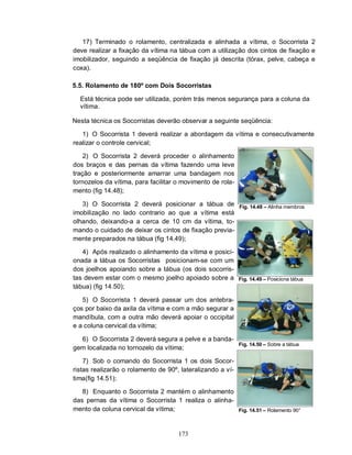 17) Terminado o rolamento, centralizada e alinhada a vítima, o Socorrista 2
deve realizar a fixação da vítima na tábua com a utilização dos cintos de fixação e
imobilizador, seguindo a seqüência de fixação já descrita (tórax, pelve, cabeça e
coxa).

5.5. Rolamento de 180º com Dois Socorristas

  Está técnica pode ser utilizada, porém trás menos segurança para a coluna da
  vítima.

Nesta técnica os Socorristas deverão observar a seguinte seqüência:

   1) O Socorrista 1 deverá realizar a abordagem da vítima e consecutivamente
realizar o controle cervical;

    2) O Socorrista 2 deverá proceder o alinhamento
dos braços e das pernas da vítima fazendo uma leve
tração e posteriormente amarrar uma bandagem nos
tornozelos da vítima, para facilitar o movimento de rola-
mento (fig 14.48);

   3) O Socorrista 2 deverá posicionar a tábua de           Fig. 14.48 – Alinha membros
imobilização no lado contrario ao que a vítima está
olhando, deixando-a a cerca de 10 cm da vítima, to-
mando o cuidado de deixar os cintos de fixação previa-
mente preparados na tábua (fig 14.49);

   4) Após realizado o alinhamento da vítima e posici-
onada a tábua os Socorristas posicionam-se com um
dos joelhos apoiando sobre a tábua (os dois socorris-
tas devem estar com o mesmo joelho apoiado sobre a          Fig. 14.49 – Posiciona tábua
tábua) (fig 14.50);

   5) O Socorrista 1 deverá passar um dos antebra-
ços por baixo da axila da vítima e com a mão segurar a
mandíbula, com a outra mão deverá apoiar o occipital
e a coluna cervical da vítima;

  6) O Socorrista 2 deverá segura a pelve e a banda-
                                                            Fig. 14.50 – Sobre a tábua
gem localizada no tornozelo da vítima;

    7) Sob o comando do Socorrista 1 os dois Socor-
ristas realizarão o rolamento de 90º, lateralizando a ví-
tima(fig 14.51);

   8) Enquanto o Socorrista 2 mantém o alinhamento
das pernas da vítima o Socorrista 1 realiza o alinha-
mento da coluna cervical da vítima;                         Fig. 14.51 – Rolamento 90°



                                     173
 