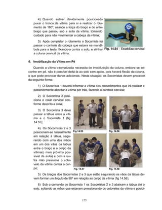 4) Quando estiver devidamente posicionado
   puxar o tronco da vítima para si e realizar o rola-
   mento de 180º, usando a força do braço e do ante-
   braço que passou sob a axila da vítima, tomando
   cuidado para não movimentar a cabeça da vítima;

      5) Após completar o rolamento o Socorrista irá
   passar o controle da cabeça que estava na mandí-
   bula para a testa, fixando-a contra o solo, e alinhar Fig. 14.54 – Estabiliza cervical
   a coluna cervical da vítima.

6. Imobilização da Vítima em Pé

    Quando a vítima traumatizada necessita de imobilização da coluna, embora se en-
contre em pé, não é possível deitá-Ia ao solo sem apoio, pois haverá flexão da coluna,
o que pode provocar danos adicionais. Nesta situação, os Socorristas devem proceder
da seguinte forma:

      1) O Socorrista 1 deverá informar a vítima dos procedimentos que irá realizar e
   posteriormente abordar a vítima por trás, fazendo o controle cervical;

      2) O Socorrista 2 posi-
   ciona o colar cervical con-
   forme descrito a cima;

      3) O Socorrista 3 deve
   passar a tábua entre a víti-
   ma e o Socorrista 1 (fig
   14.55);

       4) Os Socorristas 2 e 3
                                  Fig.14.55                  Fig. 14.56
   posicionam-se lateralmente
   em relação à tábua, segu-
   rando com uma das mãos
   em um dos vãos da tábua
   entre o braço e o corpo da
   vítima(o mais próximo pos-
   sível da axila) e com a ou-
   tra mão pressiona o coto-
   velo da vítima contra o cor-
   po;                            Fig. 14.57                 Fig. 14.58

     5) Os braços dos Socorristas 2 e 3 que estão segurando os vãos da tábua de-
   vem formar um ângulo de 90º em relação ao corpo da vítima (fig 14.56);

      6) Sob o comando do Socorrista 1 os Socorristas 2 e 3 abaixam a tábua até o
   solo, soltando as mãos que estavam pressionando os cotovelos da vítima e posici-


                                          175
 