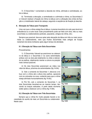 7) O Socorrista 1 comandará a descida da vítima, alinhada e centralizada, so-
      bre a tábua;

         8) Terminada a elevação, a centralizada e o alinhada a vítima, os Socorristas 2
      e 3 devem realizar a fixação da vítima na tábua com a utilização dos cintos de fixa-
      ção e o imobilizador lateral de cabeça, seguindo a seqüência de fixação já descrita.

  8. Elevação da Tábua para Transporte

     Uma vez que a vítima esteja fixa à tábua, é preciso levantá-la do solo para levá-la à
   ambulância ou a outro local. Este procedimento pode ser feito com dois, três ou mais
   socorristas ou colaboradores (policiais, populares, amigos da vítima, etc).

      Sempre que possível, deve-se optar pela elevação da tábua em três ou mais socor-
   ristas ou colaboradores, visto que muitos Socorristas mais antigos de função
   reclamam de dores lombares após algum tempo de atividade.

      8.1. Elevação da Tábua com Dois Socorristas

      Procedimentos:

         1) O Socorrista 1deverá se posicionar na cabecei-
      ra da tábua e o Socorrista 2 na outra extremidade,
      ambos com os dois pés totalmente no chão e dobran-
      do os joelhos, objetivando manter a coluna na posição
      mais vertical possível;

         2) Os dois Socorrista posicionam as mãos nos
                                                              Fig. 14.64
      vãos da tábua, próximos às extremidades (fig 14.64);

         3) Sob o comando do Socorrista 1, eleva-se a tá-
      bua com a vítima até a altura dos joelhos, apoiando
      com os cotovelos na coxa, cuidando para que a vítima
      esteja alinhada horizontalmente (fig 14.65);

         4) Por fim, sob o comando do Socorrista 1, os
      dois Socorristas levantam-se ao mesmo tempo, dei-       Fig. 14.65

      xando os braços esticados. A partir deste momento
      estão aptos a deslocar com a vítima (fig 14.66).

      8.2. Elevação da Tábua com Três Socorristas

      Sempre que a vítima for muito pesada haverá a ne-
cessidade do auxílio de mais um Socorrista ou colaborador.
Neste caso:                                                   Fig. 14.66




                                          178
 