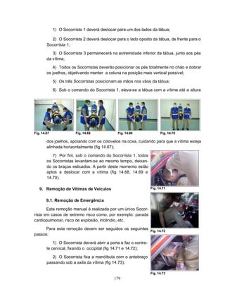 1) O Socorrista 1 deverá deslocar para um dos lados da tábua;

          2) O Socorrista 2 deverá deslocar para o lado oposto da tábua, de frente para o
        Socorrista 1;

           3) O Socorrista 3 permanecerá na extremidade inferior da tábua, junto aos pés
        da vítima;

           4) Todos os Socorristas deverão posicionar os pés totalmente no chão e dobrar
        os joelhos, objetivando manter a coluna na posição mais vertical possível;

             5) Os três Socorristas posicionam as mãos nos vãos da tábua;

             6) Sob o comando do Socorrista 1, eleva-se a tábua com a vítima até a altura




Fig. 14.67              Fig. 14.68             Fig. 14.69                Fig. 14.70

        dos joelhos, apoiando com os cotovelos na coxa, cuidando para que a vítima esteja
        alinhada horizontalmente (fig 14.67);

           7) Por fim, sob o comando do Socorrista 1, todos
        os Socorristas levantam-se ao mesmo tempo, deixan-
        do os braços esticados. A partir deste momento estão
        aptos a deslocar com a vítima (fig 14.68, 14.69 e
        14.70).

   9. Remoção de Vítimas de Veículos                               Fig. 14.71


        9.1. Remoção de Emergência

       Esta remoção manual é realizada por um único Socor-
rista em casos de extremo risco como, por exemplo: parada
cardiopulmonar, risco de explosão, incêndio, etc.

      Para esta remoção devem ser seguidos os seguintes            Fig. 14.72
passos:

            1) O Socorrista deverá abrir a porta e faz o contro-
        le cervical, fixando o occipital (fig 14.71 e 14.72);

           2) O Socorrista fixa a mandíbula com o antebraço
        passando sob a axila da vítima (fig 14.73);

                                                                   Fig. 14.73
                                             179
 