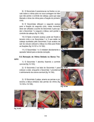 8) O Socorrista 2 posiciona-se na frente e a ca-
        valo sobre a vítima para na nova contagem do líder
        que não perde o controle da cabeça, para que seja
        liberado o tórax da vítima para a fixação do primeiro
        cinto;

           9) O Socorristas efetuam o segundo avanço
        para a fixação do segundo cinto, neste momento
        deve ser utilizado o auxílio do Socorrista 3 para aju-   Fig. 14.103
        dar o Socorrista 1 a segurar a tábua, sem perder o
        controle da cabeça (fig 14.100);

            10) O Após o terceiro avanço, pode ser fixado o
        terceiro cinto e os Socorristas 1 e 3 que estão na
        cabeça auxiliados pelo Socorrista 2 que acabou de
        sair do veículo colocam a tábua no chão para findar
        as fixações (fig 14.101 e 14.102);
                                                                 Fig. 14.104
           11) O Socorristas 1 e 3 instalam devidamente o
        apoiador lateral para a devida remoção.

        9.5. Remoção de Vítima Deitada no Banco Tra-
seiro
           1) O Socorrista 1 abordou fazendo o controle
        cervical (fig 14.103);

           2) O Socorrista 2 ao lado do Socorrista 1 para Fig. 14.105
        colocar o colar, enquanto o Socorrista 1 providencia
        o alinhamento da coluna cervical (fig 14.104);



            3) O Socorrista 3 palpa, amarra as pernas e po-
        siciona a tábua embaixo das pernas da vítima (fig
        14.105 e 14.106);
                                                                 Fig. 14.106




Fig. 14.107                    Fig. 14.108                       Fig. 14.109




                                         184
 