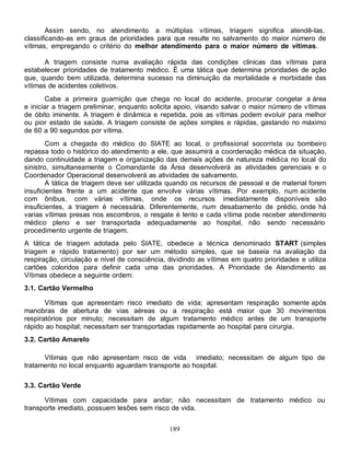 Assim sendo, no atendimento a múltiplas vítimas, triagem significa atendê-las,
classificando-as em graus de prioridades para que resulte no salvamento do maior número de
vítimas, empregando o critério do melhor atendimento para o maior número de vítimas.

       A triagem consiste numa avaliação rápida das condições clinicas das vítimas para
estabelecer prioridades de tratamento médico. É uma tática que determina prioridades de ação
que, quando bem utilizada, determina sucesso na diminuição da mortalidade e morbidade das
vítimas de acidentes coletivos.
       Cabe a primeira guarnição que chega no local do acidente, procurar congelar a área
e iniciar a triagem preliminar, enquanto solicita apoio, visando salvar o maior número de vítimas
de óbito iminente. A triagem é dinâmica e repetida, pois as vítimas podem evoluir para melhor
ou pior estado de saúde. A triagem consiste de ações simples e rápidas, gastando no máximo
de 60 a 90 segundos por vítima.
        Com a chegada do médico do SIATE ao local, o profissional socorrista ou bombeiro
repassa todo o histórico do atendimento a ele, que assumirá a coordenação médica da situação,
dando continuidade a triagem e organização das demais ações de natureza médica no local do
sinistro, simultaneamente o Comandante da Área desenvolverá as atividades gerenciais e o
Coordenador Operacional desenvolverá as atividades de salvamento.
        A tática de triagem deve ser utilizada quando os recursos de pessoal e de material forem
insuficientes frente a um acidente que envolve várias vítimas. Por exemplo, num acidente
com ônibus, com várias vítimas, onde os recursos imediatamente disponíveis são
insuficientes, a triagem é necessária. Diferentemente, num desabamento de prédio, onde há
varias vítimas presas nos escombros, o resgate é lento e cada vítima pode receber atendimento
médico pleno e ser transportada adequadamente ao hospital, não sendo necessário
procedimento urgente de triagem.
A tática de triagem adotada pelo SIATE, obedece a técnica denominado START (simples
triagem e rápido tratamento) por ser um método simples, que se baseia na avaliação da
respiração, circulação e nível de consciência, dividindo as vítimas em quatro prioridades e utiliza
cartões coloridos para definir cada uma das prioridades. A Prioridade de Atendimento as
Vítimas obedece a seguinte ordem:
3.1. Cartão Vermelho

       Vítimas que apresentam risco imediato de vida; apresentam respiração somente após
manobras de abertura de vias aéreas ou a respiração está maior que 30 movimentos
respiratórios por minuto; necessitam de algum tratamento médico antes de um transporte
rápido ao hospital; necessitam ser transportadas rapidamente ao hospital para cirurgia.
3.2. Cartão Amarelo

      Vítimas que não apresentam risco de vida imediato; necessitam de algum tipo de
tratamento no local enquanto aguardam transporte ao hospital.

3.3. Cartão Verde

      Vítimas com capacidade para andar; não necessitam de tratamento médico ou
transporte imediato, possuem lesões sem risco de vida.


                                               189
 