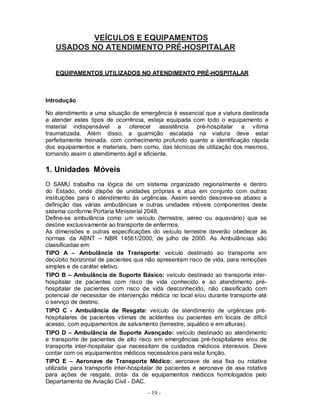 VEÍCULOS E EQUIPAMENTOS
   USADOS NO ATENDIMENTO PRÉ-HOSPITALAR


   EQUIPAMENTOS UTILIZADOS NO ATENDIMENTO PRÉ-HOSPITALAR



Introdução

No atendimento a uma situação de emergência é essencial que a viatura destinada
a atender estes tipos de ocorrência, esteja equipada com todo o equipamento e
material indispensável a oferecer assistência pré-hospitalar a vítima
traumatizada. Além disso, a guarnição escalada na viatura deve estar
perfeitamente treinada, com conhecimento profundo quanto a identificação rápida
dos equipamentos e materiais, bem como, das técnicas de utilização dos mesmos,
tornando assim o atendimento ágil e eficiente.

1. Unidades Móveis
O SAMU trabalha na lógica de um sistema organizado regionalmente e dentro
do Estado, onde dispõe de unidades próprias e atua em conjunto com outras
instituições para o atendimento às urgências. Assim sendo descreve-se abaixo a
definição das várias ambulâncias e outras unidades móveis componentes deste
sistema conforme Portaria Ministerial 2048.
Define-se ambulância como um veículo (terrestre, aéreo ou aquaviário) que se
destine exclusivamente ao transporte de enfermos.
As dimensões e outras especificações do veículo terrestre deverão obedecer às
normas da ABNT – NBR 14561/2000, de julho de 2000. As Ambulâncias são
classificadas em:
TIPO A – Ambulância de Transporte: veículo destinado ao transporte em
decúbito horizontal de pacientes que não apresentam risco de vida, para remoções
simples e de caráter eletivo.
TIPO B – Ambulância de Suporte Básico: veículo destinado ao transporte inter-
hospitalar de pacientes com risco de vida conhecido e ao atendimento pré-
hospitalar de pacientes com risco de vida desconhecido, não classificado com
potencial de necessitar de intervenção médica no local e/ou durante transporte até
o serviço de destino.
TIPO C - Ambulância de Resgate: veículo de atendimento de urgências pré-
hospitalares de pacientes vítimas de acidentes ou pacientes em locais de difícil
acesso, com equipamentos de salvamento (terrestre, aquático e em alturas).
TIPO D – Ambulância de Suporte Avançado: veículo destinado ao atendimento
e transporte de pacientes de alto risco em emergências pré-hospitalares e/ou de
transporte inter-hospitalar que necessitam de cuidados médicos intensivos. Deve
contar com os equipamentos médicos necessários para esta função.
TIPO E – Aeronave de Transporte Médico: aeronave de asa fixa ou rotativa
utilizada para transporte inter-hospitalar de pacientes e aeronave de asa rotativa
para ações de resgate, dota- da de equipamentos médicos homologados pelo
Departamento de Aviação Civil - DAC.
                                     - 19 -
 