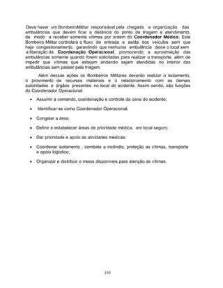 Deve haver um BombeiroMilitar responsável pela chegada e organização das
ambulâncias que devem ficar a distância do ponto de triagem e atendimento,
de modo a receber somente vítimas por ordem do Coordenador Médico. Este
Bombeiro Militar controlará o fluxo de entrada e saída dos veículos sem que
haja congestionamento, garantindo que nenhuma ambulância deixe o local sem
 a liberação da Coordenação Operacional, promovendo a aproximação das
ambulâncias somente quando forem solicitadas para realizar o transporte, além de
impedir que vítimas que estejam andando sejam atendidas no interior das
ambulâncias sem passar pela triagem.
       Além dessas ações os Bombeiros Militares deverão realizar o isolamento,
o provimento de recursos materiais e o relacionamento com as demais
autoridades e órgãos presentes no local do acidente. Assim sendo, são funções
do Coordenador Operacional:
     Assumir a comando, coordenação e controle da cena do acidente;

     Identificar-se como Coordenador Operacional;

     Congelar a área;

     Definir e estabelecer áreas de prioridade médica, em local seguro;

     Dar prioridade e apoio as atividades médicas;

     Coordenar isolamento , combate a incêndio, proteção as vítimas, transporte
      e apoio logístico;

     Organizar e distribuir o meios disponíveis para atenção as vítimas.




                                        193
 