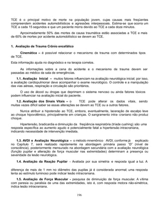TCE é o principal motivo de morte na população jovem, cujas causas mais freqüentes
compreendem acidentes automobilísticos e agressões interpessoais. Estima-se que ocorra um
TCE a cada 15 segundos e que um paciente morra devido ao TCE a cada doze minutos.
     Aproximadamente 50% das mortes de causa traumática estão associadas a TCE e mais
de 60% de mortes por acidente automobilístico se devem ao TCE.


1. Avaliação de Trauma Crânio encefálico

     Cinemática – é possível relacionar o mecanismo de trauma com determinados tipos
de TCE.
Esta informação ajuda no diagnóstico e na terapia corretos.

      As informações sobre a cena do acidente e o mecanismo de trauma devem ser
passadas ao médico da sala de emergências.
   1.1. Avaliação Inicial – muitos fatores influenciam na avaliação neurológica inicial; por isso,
a avaliação cardiopulmonar deve acompanhar o exame neurológico. O controle e a manipulação
das vias aéreas, respiração e circulação são prioritários.
     O uso de álcool ou drogas que deprimam o sistema nervoso ou ainda fatores tóxicos
podem influenciar na avaliação inicial do paciente.
    1.2. Avaliação dos Sinais Vitais – o         TCE pode alterar os dados vitais, sendo
muitas vezes difícil saber se essas alterações se devem ao TCE ou a outros fatores.
      Nunca atribuir a hipotensão ao TCE, embora, eventualmente, laceração de escalpo leve
ao choque hipovolêmico, principalmente em crianças. O sangramento intra- craniano não produz
choque.
       Hipertensão, bradicardia e diminuição da freqüência respiratória (tríade cushing) são uma
resposta específica ao aumento agudo e potencialmente fatal a hipertensão intracraniana,
indicando necessidade de intervenção imediata.

    1.3. AVDI e Avaliação Neurológica – o método mnemônico AVDI, conforme já explicado
no Capítulo 7, será realizado rapidamente na abordagem primária passo “D” (nível de
consciência), posteriormente mensurado na abordagem secundária com a avaliação neurológica
(função pupilar e alteração de força muscular nas extremidades) determinam a presença ou
severidade da lesão neurológica.

   1.4. Avaliação da Reação Pupilar - Avaliada por sua simetria e resposta igual a luz. A

diferença de mais de 1 mm no diâmetro das pupilas já é considerada anormal; uma resposta
lenta ao estímulo luminoso pode indicar lesão intracraniana.
    1.5. Avaliação de Força Muscular - pesquisa de diminuição de força muscular. A vítima
com paresia ou paralisia de uma das extremidades, isto é, com resposta motora não-simétrica,
indica lesão intracraniana.

                                               196
 