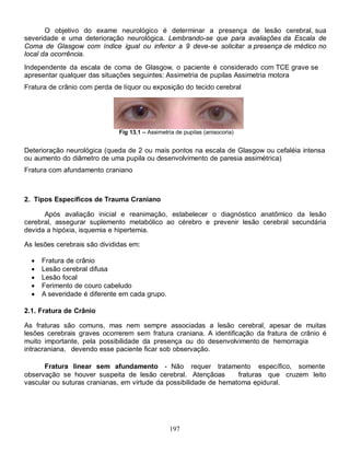 O objetivo do exame neurológico é determinar a presença de lesão cerebral, sua
severidade e uma deterioração neurológica. Lembrando-se que para avaliações da Escala de
Coma de Glasgow com índice igual ou inferior a 9 deve-se solicitar a presença de médico no
local da ocorrência.
Independente da escala de coma de Glasgow, o paciente é considerado com TCE grave se
apresentar qualquer das situações seguintes: Assimetria de pupilas Assimetria motora
Fratura de crânio com perda de líquor ou exposição do tecido cerebral




                              Fig 13.1 – Assimetria de pupilas (anisocoria)


Deterioração neurológica (queda de 2 ou mais pontos na escala de Glasgow ou cefaléia intensa
ou aumento do diâmetro de uma pupila ou desenvolvimento de paresia assimétrica)
Fratura com afundamento craniano



2. Tipos Específicos de Trauma Craniano

      Após avaliação inicial e reanimação, estabelecer o diagnóstico anatômico da lesão
cerebral, assegurar suplemento metabólico ao cérebro e prevenir lesão cerebral secundária
devida a hipóxia, isquemia e hipertemia.

As lesões cerebrais são divididas em:

     Fratura de crânio
     Lesão cerebral difusa
     Lesão focal
     Ferimento de couro cabeludo
     A severidade é diferente em cada grupo.

2.1. Fratura de Crânio

As fraturas são comuns, mas nem sempre associadas a lesão cerebral, apesar de muitas
lesões cerebrais graves ocorrerem sem fratura craniana. A identificação da fratura de crânio é
muito importante, pela possibilidade da presença ou do desenvolvimento de hemorragia
intracraniana, devendo esse paciente ficar sob observação.

      Fratura linear sem afundamento - Não requer tratamento específico, somente
observação se houver suspeita de lesão cerebral. Atençãoas         fraturas que cruzem leito
vascular ou suturas cranianas, em virtude da possibilidade de hematoma epidural.




                                                 197
 