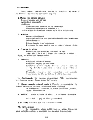 Tratamento:

  1. Evitar lesões secundárias, através da otimização da oferta              e
da diminuição do consumo cerebral de oxigênio.

  2. Manter vias aéreas pérvias:
      Desobstrução de vias aéreas
      Avaliação da respiração e
      ventilação
             Oxigenioterapia suplementar, se necessário
             Intubação orotraqueal se Glasgow < 9
       - hiperventilação cautelosa: manter pCO2 entre 30-35mmHg

  3. Volemia:
          Manter normovolemia
          Reposição deve ser feita preferencialmente com cristalóides
          (soro fisiológico)
           Evitar utilização de soro glicosado
           Passagem de sonda vesical para controle do balanço hídrico

  4. Controle do sódio:
           Prevenir e tratar alterações nos níveis de sódio.
           Sódio sérico de 3 em 3 horas nas primeiras 24 horas.
  Após, de acordo com valores obtidos.

  5. Sedação:
          Narcóticos: fentanil ou morfina
          Hipnóticos: propofol ou midazolam
          Barbitúricos: o thionembutal deve ser         utilizado somente
          se hipertensão intracraniana refratária ou à critério da
          equipe
          Bloqueador neuromuscular: pacientes com                  pressão
          intracraniana de difícil controle ou à critério da equipe

  6. Monitorização da pressão intracraniana (PIC),         nos pacientes
com traumas graves. Manter abaixo de 20mmHg.

 7. Manter pressão arterial média ≥ 90mmHg, com o objetivo de
manter pressão de perfusão cerebral maior que 70mmHg.
           Se hipotensão: cristalóides ou drogas vasoativas (primeira
           opção: noradrenalina)

  8. Manitol:    Utilizar somente de acordo com equipe de neurologia

           Dose: 0,25 – 1g/Kg em bolus (10 minutos).

  9. Decúbito elevado a 30º com cabeceira centrada

  10. Normotermia:
           Se necessário, utilizar antitérmicos ou utilizar hipotermia
para proteção cerebral, se acordado com a equipe de neurologia.


                                   204
 