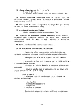 11. Manter glicemia entre 100 – 180 mg/dl
           Dextro de 3/3 horas
           Se paciente necessitar de bomba de insulina: dextro 1/1h

  12. Aporte nutricional adequado: dieta de acordo             com as
condições clínicas. Introduzir dieta (vo, enteral ou parenteral) o mais
precocemente possível

  13. Passagem de sonda nasogástrica ou orogástrica (se trauma
de base de crânio ou fraturas na face)

   14. investigar traumas associados:
            Manter coluna imobilizada se suspeita de TRM

   15. Profilaxia de trombose venosa profunda: meias elásticas,
dispositivo anti- trombótico, heparina de   baixo peso  molecular
(enoxaparina 40mg      sc 1x/dia) – após  liberação da equipe de
neurocirurgia

   16. Corticosteróides: não recomendada utilização.

   17. Se hipertensão intracraniana persistente:

          - Hipotermia: efeito neuroprotetor pela diminuição do
consumo cerebral de oxigênio e pelo bloqueio da cascata inflamatória.

               - indicações: pós-PCR, pós-TCE grave, pós-AVEI extenso

             - hipotermia cerebral (com bolsas de gelo na região cefálica
e na região lateral cervical)
               - utilização de colchão térmico ou lavagem gástrica com
soro gelado.
                - deve-se atentar para o reaquecimento que deve ser o
feito de forma lenta (1º a cada 8 -12h).

         Efeitos adversos:
              - infecções (solicitar hemograma, PCR e coleta de
culturas diariamente)

                -   coagulopatias
                -   distúrbios hidroeletrolíticos
                -   hiperglicemia
                -   aumento da amilase

               - Craniectomia descompressiva: à critério da neurocirurgia.




                                         205
 