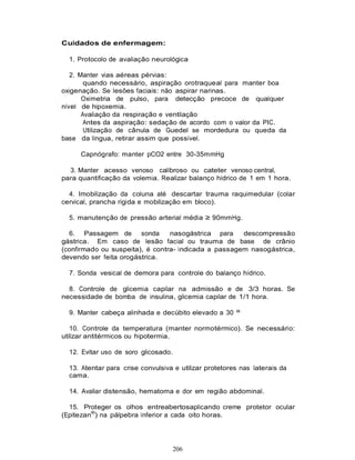 Cuidados de enfermagem:

  1. Protocolo de avaliação neurológica

   2. Manter vias aéreas pérvias:
        quando necessário, aspiração orotraqueal para manter boa
oxigenação. Se lesões faciais: não aspirar narinas.
       Oximetria de pulso, para detecção precoce de qualquer
nível de hipoxemia.
       Avaliação da respiração e ventilação
        Antes da aspiração: sedação de acordo com o valor da PIC.
        Utilização de cânula de Guedel se mordedura ou queda da
base da língua, retirar assim que possível.

     Capnógrafo: manter pCO2 entre 30-35mmHg

  3. Manter acesso venoso calibroso ou cateter venoso central,
para quantificação da volemia. Realizar balanço hídrico de 1 em 1 hora.

  4. Imobilização da coluna até descartar trauma raquimedular (colar
cervical, prancha rígida e mobilização em bloco).

  5. manutenção de pressão arterial média ≥ 90mmHg.

  6. Passagem de sonda           nasogástrica para    descompressão
gástrica. Em caso de lesão facial ou trauma de base de crânio
(confirmado ou suspeita), é contra- indicada a passagem nasogástrica,
devendo ser feita orogástrica.

  7. Sonda vesical de demora para controle do balanço hídrico.

  8. Controle de glicemia capilar na admissão e de 3/3 horas. Se
necessidade de bomba de insulina, glicemia capilar de 1/1 hora.

  9. Manter cabeça alinhada e decúbito elevado a 30 º

   10. Controle da temperatura (manter normotérmico). Se necessário:
utilizar antitérmicos ou hipotermia.

  12. Evitar uso de soro glicosado.

  13. Atentar para crise convulsiva e utilizar protetores nas laterais da
  cama.

  14. Avaliar distensão, hematoma e dor em região abdominal.

  15. Proteger os olhos entreabertosaplicando creme protetor ocular
(Epitezan®) na pálpebra inferior a cada oito horas.




                                   206
 