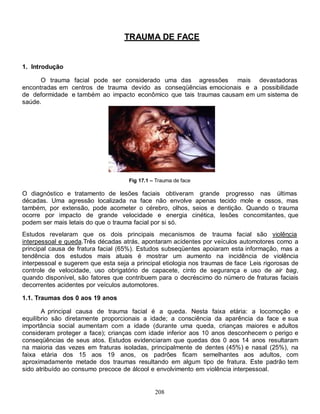 TRAUMA DE FACE


1. Introdução

      O trauma facial pode ser considerado uma das agressões mais devastadoras
encontradas em centros de trauma devido as conseqüências emocionais e a possibilidade
de deformidade e também ao impacto econômico que tais traumas causam em um sistema de
saúde.




                                     Fig 17.1 – Trauma de face

O diagnóstico e tratamento de lesões faciais obtiveram grande progresso nas últimas
décadas. Uma agressão localizada na face não envolve apenas tecido mole e ossos, mas
também, por extensão, pode acometer o cérebro, olhos, seios e dentição. Quando o trauma
ocorre por impacto de grande velocidade e energia cinética, lesões concomitantes, que
podem ser mais letais do que o trauma facial por si só.
Estudos revelaram que os dois principais mecanismos de trauma facial são violência
interpessoal e queda.Três décadas atrás, apontaram acidentes por veículos automotores como a
principal causa de fratura facial (65%). Estudos subseqüentes apoiaram esta informação, mas a
tendência dos estudos mais atuais é mostrar um aumento na incidência de violência
interpessoal e sugerem que esta seja a principal etiologia nos traumas de face. Leis rigorosas de
controle de velocidade, uso obrigatório de capacete, cinto de segurança e uso de air bag,
quando disponível, são fatores que contribuem para o decréscimo do número de fraturas faciais
decorrentes acidentes por veículos automotores.

1.1. Traumas dos 0 aos 19 anos

       A principal causa de trauma facial é a queda. Nesta faixa etária: a locomoção e
equilíbrio são diretamente proporcionais a idade; a consciência da aparência da face e sua
importância social aumentam com a idade (durante uma queda, crianças maiores e adultos
consideram proteger a face); crianças com idade inferior aos 10 anos desconhecem o perigo e
conseqüências de seus atos. Estudos evidenciaram que quedas dos 0 aos 14 anos resultaram
na maioria das vezes em fraturas isoladas, principalmente de dentes (45%) e nasal (25%), na
faixa etária dos 15 aos 19 anos, os padrões ficam semelhantes aos adultos, com
aproximadamente metade dos traumas resultando em algum tipo de fratura. Este padrão tem
sido atribuído ao consumo precoce de álcool e envolvimento em violência interpessoal.


                                               208
 