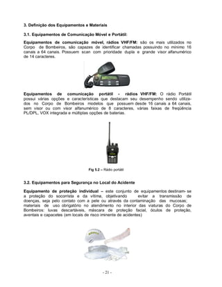 3. Definição dos Equipamentos e Materiais

3.1. Equipamentos de Comunicação Móvel e Portátil:
Equipamentos de comunicação móvel, rádios VHF/FM: são os mais utilizados no
Corpo de Bombeiros, são capazes de identificar chamadas possuindo no mínimo 16
canais a 64 canais. Possuem scan com prioridade dupla e grande visor alfanumérico
de 14 caracteres.




Equipamentos de comunicação portátil - rádios VHF/FM: O rádio Portátil
possui várias opções e características que destacam seu desempenho sendo utiliza-
dos no Corpo de Bombeiros modelos que possuem desde 16 canais a 64 canais,
sem visor ou com visor alfanumérico de 8 caracteres, várias faixas de freqüência
PL/DPL, VOX integrada e múltiplas opções de baterias.




                                Fig 5.2 – Rádio portátil


3.2. Equipamentos para Segurança no Local do Acidente

Equipamento de proteção individual – este conjunto de equipamentos destinam- se
a proteção do socorrista e da vítima, objetivando            evitar a transmissão de
doenças, seja pelo contato com a pele ou através da contaminação das mucosas;
materiais de uso obrigatório no atendimento no interior das viaturas do Corpo de
Bombeiros: luvas descartáveis, máscara de proteção facial, óculos de proteção,
aventais e capacetes (em locais de risco iminente de acidentes)




                                         - 21 -
 