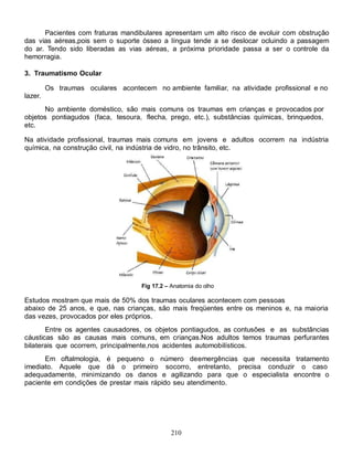 Pacientes com fraturas mandibulares apresentam um alto risco de evoluir com obstrução
das vias aéreas,pois sem o suporte ósseo a língua tende a se deslocar ocluindo a passagem
do ar. Tendo sido liberadas as vias aéreas, a próxima prioridade passa a ser o controle da
hemorragia.

3. Traumatismo Ocular

         Os traumas oculares acontecem no ambiente familiar, na atividade profissional e no
lazer.
      No ambiente doméstico, são mais comuns os traumas em crianças e provocados por
objetos pontiagudos (faca, tesoura, flecha, prego, etc.), substâncias químicas, brinquedos,
etc.

Na atividade profissional, traumas mais comuns em jovens e adultos ocorrem na indústria
química, na construção civil, na indústria de vidro, no trânsito, etc.




                                     Fig 17.2 – Anatomia do olho

Estudos mostram que mais de 50% dos traumas oculares acontecem com pessoas
abaixo de 25 anos, e que, nas crianças, são mais freqüentes entre os meninos e, na maioria
das vezes, provocados por eles próprios.
       Entre os agentes causadores, os objetos pontiagudos, as contusões e as substâncias
cáusticas são as causas mais comuns, em crianças.Nos adultos temos traumas perfurantes
bilaterais que ocorrem, principalmente,nos acidentes automobilísticos.
      Em oftalmologia, é pequeno o número de emergências que necessita tratamento
imediato. Aquele que dá o primeiro socorro, entretanto, precisa conduzir o caso
adequadamente, minimizando os danos e agilizando para que o especialista encontre o
paciente em condições de prestar mais rápido seu atendimento.




                                               210
 