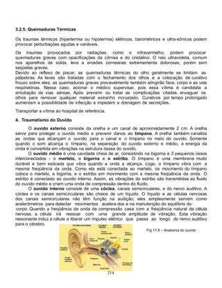 3.2.5. Queimaduras Térmicas

Os traumas térmicos (hipertermia ou hipotermia) elétricos, barométricos e ultra-sônicos podem
provocar perturbações agudas e variáveis.
Os traumas provocados por radiações, como o infravermelho, podem provocar
queimaduras graves com opacificações da córnea e do cristalino. O raio ultravioleta, comum
nos aparelhos de solda, leva a erosões corneanas extremamente dolorosas, porém sem
seqüelas graves.
Devido ao reflexo de piscar, as queimaduras térmicas do olho geralmente se limitam as
pálpebras. As leves são tratadas com o fechamento dos olhos e a colocação de curativo
frouxo sobre eles; as queimaduras graves provavelmente também atingirão face, corpo e as vias
respiratórias. Nesse caso, acionar o médico supervisar, pois essa vítima é candidata a
entubação de vias aéreas. Após prevenir ou tratar as complicações citadas, enxaguar os
olhos para remover qualquer material estranho incrustado. Curativos por tempo prolongado
aumentam a possibilidade de infecção e impedem a drenagem de secreções.
Transportar a vítima ao hospital de referência.

4. Traumatismo do Ouvido
       O ouvido externo consiste da orelha e um canal de aproximadamente 2 cm. A orelha
serve para proteger o ouvido médio e prevenir danos ao tímpano. A orelha também canaliza
as ondas que alcançam o ouvido para o canal e o tímpano no meio do ouvido. Somente
quando o som alcança o tímpano, na separação do ouvido externo e médio, a energia da
onda é convertida em vibrações na estrutura óssea do ouvido.
       O ouvido médio é uma cavidade cheia de ar, consistindo na bigorna e 3 pequenos ossos
interconectados - o martelo, a bigorna e o estribo. O tímpano é uma membrana muito
durável e bem esticada que vibra quando a onda a alcança. Logo, o tímpano vibra com a
mesma freqüência da onda. Como ela está conectada ao martelo, os movimento do tímpano
coloca o martelo, a bigorna, e o estribo em movimento com a mesma freqüência da onda. O
estribo é conectado ao ouvido interno. Assim, as vibrações do estribo são transmitidas ao fluido
do ouvido médio e criam uma onda de compressão dentro do fluido.
       O ouvido interno consiste de uma cóclea, canais semicirculares, e do nervo auditivo. A
cóclea e os canais semicirculares são cheios de um líquido. O líquido e as células nervosas
dos canais semicirculares não têm função na audição; eles simplesmente servem como
acelerômetros para detectar movimentos acelera dos e na manutenção do equilíbrio do
 corpo. Quando a freqüência da onda de compressão casa com a freqüência natural da célula
nervosa, a célula irá ressoar com uma grande amplitude de vibração. Esta vibração
ressonante induz a célula a liberar um impulso elétrico que passa ao longo do nervo auditivo
para o cérebro.
                                                                 Fig 17.8 – Anatomia do ouvido




                                                  214
 