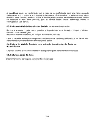 A mandíbula pode ser sustentada com a mão ou, de preferência, com uma faixa passada
várias vezes sob o queixo e sobre o ápice da cabeça. Quem realizar o enfaixamento, deve
realizá-lo com cuidado, evitando cortar a respiração do paciente. Os cuidados médicos devem
ser instituídos o mais breve possível, pois as fraturas podem causar hemorragia interna e
obstrução das vias aéreas.

6.3. Fraturas do Alvéolo Dentário com Avulsão (arrancamento do dente)

Recuperar o dente o mais rápido possível e limpá-lo com soro fisiológico; Limpar o alvéolo
dentário com soro fisiológico;
Recolocar o dente no alvéolo, na posição mais correta possível;

Levar o paciente ao hospital e explicitar a informação de dente reposicionado, a fim de ser feito
atendimento especializado com imobilização do dente;
6.4. Fratura do Alvéolo Dentário com Instrução (penetração) do Dente na
Arca da Óssea:

Limpeza, curativo e encaminhamento ou transparente para atendimento odontológico.

6.5. Fratura da coroa do dente:

Encaminhar com a coroa para atendimento odontológico




                                              219
 