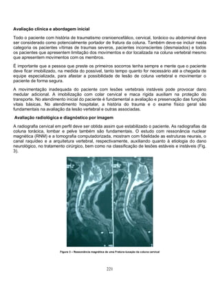 Avaliação clínica e abordagem inicial

Todo o paciente com história de traumatismo cranioencefálico, cervical, torácico ou abdominal deve
ser considerado como potencialmente portador de fratura da coluna. Também deve-se incluir nesta
categoria os pacientes vítimas de traumas severos, pacientes inconscientes (desmaiados) e todos
os pacientes que apresentem limitação dos movimentos e dor localizada na coluna vertebral mesmo
que apresentem movimentos com os membros.

É importante que a pessoa que preste os primeiros socorros tenha sempre e mente que o paciente
deve ficar imobilizado, na medida do possível, tanto tempo quanto for necessário até a chegada de
equipe especializada, para afastar a possibilidade de lesão de coluna vertebral e movimentar o
paciente de forma segura.
A movimentação inadequada do paciente com lesões vertebrais instáveis pode provocar dano
medular adicional. A imobilização com colar cervical e maca rígida auxiliam na proteção do
transporte. No atendimento inicial do paciente é fundamental a avaliação e preservação das funções
vitais básicas. No atendimento hospitalar, a história do trauma e o exame físico geral são
fundamentais na avaliação da lesão vertebral e outras associadas.
Avaliação radiológica e diagnóstico por imagem

A radiografia cervical em perfil deve ser obtida assim que estabilizado o paciente. As radiografias da
coluna torácica, lombar e pelve também são fundamentais. O estudo com ressonância nuclear
magnética (RNM) e a tomografia computadorizada, mostram com fidelidade as estruturas neurais, o
canal raquídeo e a arquitetura vertebral, respectivamente, auxiliando quanto à etiologia do dano
neurológico, no tratamento cirúrgico, bem como na classificação de lesões estáveis e instáveis (Fig.
3).




                        Figura 3 – Ressonância magnética de uma Fratura-luxação da coluna cervical




                                                          221
 