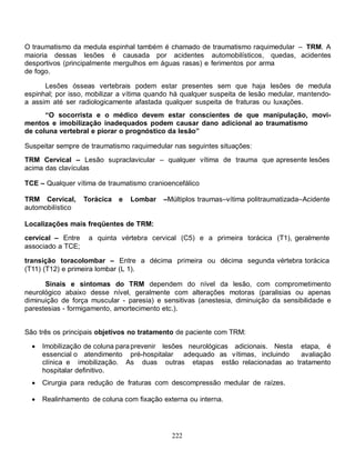 O traumatismo da medula espinhal também é chamado de traumatismo raquimedular – TRM. A
maioria dessas lesões é causada por acidentes automobilísticos, quedas, acidentes
desportivos (principalmente mergulhos em águas rasas) e ferimentos por arma
de fogo.

      Lesões ósseas vertebrais podem estar presentes sem que haja lesões de medula
espinhal; por isso, mobilizar a vítima quando há qualquer suspeita de lesão medular, mantendo-
a assim até ser radiologicamente afastada qualquer suspeita de fraturas ou luxações.
      “O socorrista e o médico devem estar conscientes de que manipulação, movi-
mentos e imobilização inadequados podem causar dano adicional ao traumatismo
de coluna vertebral e piorar o prognóstico da lesão”

Suspeitar sempre de traumatismo raquimedular nas seguintes situações:
TRM Cervical – Lesão supraclavicular – qualquer vítima de trauma que apresente lesões
acima das clavículas

TCE – Qualquer vítima de traumatismo cranioencefálico

TRM Cervical,      Torácica   e   Lombar   –Múltiplos traumas–vítima politraumatizada–Acidente
automobilístico

Localizações mais freqüentes de TRM:

cervical – Entre    a quinta vértebra cervical (C5) e a primeira torácica (T1), geralmente
associado a TCE;

transição toracolombar – Entre a décima primeira ou décima segunda vértebra torácica
(T11) (T12) e primeira lombar (L 1).

      Sinais e sintomas do TRM dependem do nível da lesão, com comprometimento
neurológico abaixo desse nível, geralmente com alterações motoras (paralisias ou apenas
diminuição de força muscular - paresia) e sensitivas (anestesia, diminuição da sensibilidade e
parestesias - formigamento, amortecimento etc.).


São três os principais objetivos no tratamento de paciente com TRM:

     Imobilização de coluna para prevenir lesões neurológicas adicionais. Nesta etapa, é
      essencial o atendimento pré-hospitalar adequado as vítimas, incluindo      avaliação
      clínica e imobilização. As duas outras etapas estão relacionadas ao tratamento
      hospitalar definitivo.
     Cirurgia para redução de fraturas com descompressão medular de raízes.

     Realinhamento de coluna com fixação externa ou interna.




                                             222
 