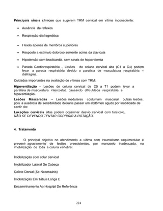 Principais sinais clínicos que sugerem TRM cervical em vítima inconsciente:

     Ausência de reflexos

     Respiração diafragmática


     Flexão apenas de membros superiores

     Resposta a estímulo doloroso somente acima da clavícula

     Hipotensão com bradicardia, sem sinais de hopovolemia

     Parada Cardiorespiratória – Lesões de coluna cervical alta (C1 a C4) podem
      levar a parada respiratória devido a paralisia de musculatura respiratória –
      diafragma.
Cuidados importantes na avaliação de vítimas com TRM:
Hipoventilação – Lesões de coluna cervical de C5 a T1 podem levar a
paralisia de musculatura intercostal, causando dificuldade respiratória e
hipoventilação.
Lesões Mascaradas – Lesões medulares costumam mascarar outras lesões,
pois a ausência de sensibilidade deixaria passar um abdômen agudo por inabilidade de
sentir dor.
Luxações cervicais altas podem ocasionar desvio cervical com torcicolo,
NÃO SE DEVENDO TENTAR CORRIGIR A ROTAÇÃO.



4. Tratamento


       O principal objetivo no atendimento a vítima com traumatismo raquimedular é
prevenir agravamento de lesões preexistentes, por manuseio inadequado, na
imobilização de toda a coluna vertebral.


Imobilização com colar cervical

Imobilizador Lateral De Cabeça

Colete Dorsal (Se Necessário)

Imobilização Em Tábua Longa E

Encaminhamento Ao Hospital De Referência




                                         224
 