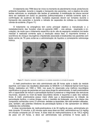 O tratamento dos TRM deve ter início no momento do atendimento inicial, ainda fora do
ambiente hospitalar, durante o resgate e transporte dos pacientes, com o objetivo de evitar
lesões adicionais ou ampliação das lesões já existentes. A imobilização da coluna cervical
deve ser realizada em todos os pacientes politraumatizados e retirada somente após a
confirmação da ausência de lesão. Cuidados especiais devem ser tomados durante o
transporte dos pacientes e durante a retirada de capacetes de ciclistas ou motociclistas
vítimas de acidente. (Figura 11)

      O tratamento na emergência tem como principal objetivo a manutenção e o
restabelecimento das funções vitais do paciente (ABC – vias aéreas, respiração e cir-
culação), de modo que o tratamento específico da le- são do segmento vertebral com lesão
medular é realizada somente após a resolução dessa fase. É importante lembrar a
ocorrência do choque neurogênico (hipotensão associada à bradicardia) nos pacientes com
lesão acima de T6 para evitar-se a administração de líquidos e conseqüente sobrecarga
hídrica.




          Figura 11 - Desenho, ilustrando a seqüência e os cuidados necessários na remoção do capacete.

      A metil prednisolona tem sido administrada até 08 horas após a lesão da medula
espinhal, com base nos resultados observados no NASCIS I e II (National Spinal Cord Injury
Study), realizados em 1990 e 1992, nos quais foi observada uma melhora neurológica
significativa no grupo de pacientes em que essa droga foi administrada. A metil prednisolona
tem a capacidade de reduzir a peroxidação lipídica e preservar a integridade das estruturas
neuronais, atuando no nível da lesão secundária devido à isquemia e ação dos radicais
livres. A metil- prednisolona possui maior efeito que a dexametasona na inibição da
peroxidação lipídica, e outras drogas, como o mesilato de tiralazade, que é da classe dos
compostos conhecidos como 21-aminoes- teróides ou lazaróides, têm sido também utilizadas,
pois, também, são potentes inibidores da peroxidação lipídica e não apresentam os efeitos
colaterais dos corticóides.
     A dose recomendada de metil-prednisolona é de 30 mg/Kg de peso, administrada em
bolo durante 15 minutos, e 45 minutos após essa dose em bolo, administram-se 5,4 mg/Kg
em infusão constante por 23 horas. A dose total de metil-prednisolona é de 154,2 mg/Kg
de peso em 24 horas, e deve ser administrada nas primeiras 8 horas após o


                                                         225
 