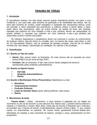 TRAUMA DE TÓRAX

1. Introdução

O traumatismo torácico nos dias atuais assume grande importância devido, em parte, a sua
incidência e, por outro lado, pelo aumento da gravidade e da mortalidade das lesões. Isto se
deve pelo aumento do número, poder energético e variedade dos mecanismos lesivos, como
por exemplo, a maior velocidade dos automóveis, a violência urbana, e dentro desta, o maior
poder lesivo dos armamentos, além de outros fatores. As lesões de tórax são divididas
naquelas que implicam em risco imediato a vida e que, portanto, devem ser pesquisadas no
exame primário e naquelas que implicam em risco potencial a vida e que, portanto, são
observadas durante o exame secundário.
     Os métodos diagnósticos e terapêuticos devem ser precoces e constar do conhecimento
de qualquer médico, seja ele clínico ou cirurgião, pois, na maioria das vezes, para salvar a vida
de um traumatizado torácico, não se necessita de grandes cirurgias, mas sim de um efetivo
controle das vias aéreas, manutenção da ventilação, da volemia e da circulação.

2. Classificação

2.1. Quanto ao Tipo de Lesão:
          Aberto: São, grosso modo, os ferimentos. Os mais comuns são os causados por arma
           branca (FAB) e os por arma de fogo (FAF).
          Fechado: São as contusões. O tipo mais comum dessa categoria de trauma é
           representado pelos acidentes automobilísticos.
2.2. Quanto ao Agente Causal
               FAF FAB
               Acidentes Automobilísticos
               Outros
2.3. Quanto à Manifestação Clínica Pneumotórax (hipertensivo ou não)
            Hemotórax
            Tamponamento Cardíaco
            Contusão Pulmonar
            Lesão de Grandes Vasos (aorta, artéria pulmonar, veias cavas)
            Outros

3. Mecanismos de lesão
     Trauma direto – Neste mecanismo, a caixa torácica é golpeada por um objeto em
movimento ou ela vai de encontro a uma estrutura fixa. Nesse caso, a parede torácica absorve o
impacto e o transmite a víscera. Além disso, nesse tipo de trauma é freqüente que o indivíduo,
ao perceber que o trauma irá ocorrer, involuntariamente, inspire e feche a glote, o que poderá
causar um pneumotórax no paciente. No trauma direto, geralmente, ocorrem lesões bem
delimitadas de costelas e mais raramente de esterno, coração e vasos, apresentando um bom
prognóstico.
                                                 227
 