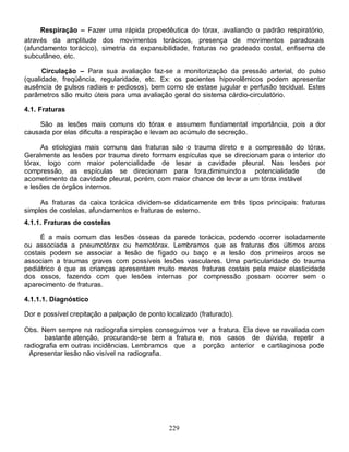 Respiração – Fazer uma rápida propedêutica do tórax, avaliando o padrão respiratório,
através da amplitude dos movimentos torácicos, presença de movimentos paradoxais
(afundamento torácico), simetria da expansibilidade, fraturas no gradeado costal, enfisema de
subcutâneo, etc.

      Circulação – Para sua avaliação faz-se a monitorização da pressão arterial, do pulso
(qualidade, freqüência, regularidade, etc. Ex: os pacientes hipovolêmicos podem apresentar
ausência de pulsos radiais e pediosos), bem como de estase jugular e perfusão tecidual. Estes
parâmetros são muito úteis para uma avaliação geral do sistema cárdio-circulatório.

4.1. Fraturas

    São as lesões mais comuns do tórax e assumem fundamental importância, pois a dor
causada por elas dificulta a respiração e levam ao acúmulo de secreção.

     As etiologias mais comuns das fraturas são o trauma direto e a compressão do tórax.
Geralmente as lesões por trauma direto formam espículas que se direcionam para o interior do
tórax, logo com maior potencialidade de lesar a cavidade pleural. Nas lesões por
compressão, as espículas se direcionam para fora,diminuindo a potencialidade              de
acometimento da cavidade pleural, porém, com maior chance de levar a um tórax instável
e lesões de órgãos internos.

     As fraturas da caixa torácica dividem-se didaticamente em três tipos principais: fraturas
simples de costelas, afundamentos e fraturas de esterno.
4.1.1. Fraturas de costelas

     É a mais comum das lesões ósseas da parede torácica, podendo ocorrer isoladamente
ou associada a pneumotórax ou hemotórax. Lembramos que as fraturas dos últimos arcos
costais podem se associar a lesão de fígado ou baço e a lesão dos primeiros arcos se
associam a traumas graves com possíveis lesões vasculares. Uma particularidade do trauma
pediátrico é que as crianças apresentam muito menos fraturas costais pela maior elasticidade
dos ossos, fazendo com que lesões internas por compressão possam ocorrer sem o
aparecimento de fraturas.

4.1.1.1. Diagnóstico

Dor e possível crepitação a palpação de ponto localizado (fraturado).

Obs. Nem sempre na radiografia simples conseguimos ver a fratura. Ela deve se ravaliada com
      bastante atenção, procurando-se bem a fratura e, nos casos de dúvida, repetir a
radiografia em outras incidências. Lembramos que a porção anterior e cartilaginosa pode
  Apresentar lesão não visível na radiografia.




                                               229
 
