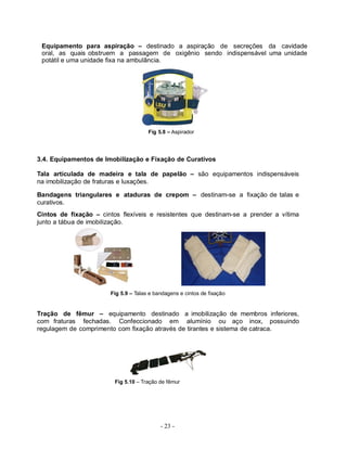 Equipamento para aspiração – destinado a aspiração de secreções da cavidade
 oral, as quais obstruem a passagem de oxigênio sendo indispensável uma unidade
 potátil e uma unidade fixa na ambulância.




                                      Fig 5.8 – Aspirador




3.4. Equipamentos de Imobilização e Fixação de Curativos

Tala articulada de madeira e tala de papelão – são equipamentos indispensáveis
na imobilização de fraturas e luxações.

Bandagens triangulares e ataduras de crepom – destinam-se a fixação de talas e
curativos.
Cintos de fixação – cintos flexíveis e resistentes que destinam-se a prender a vítima
junto a tábua de imobilização.




                       Fig 5.9 – Talas e bandagens e cintos de fixação


Tração de fêmur – equipamento destinado a imobilização de membros inferiores,
com fraturas fechadas. Confeccionado em alumínio ou aço inox, possuindo
regulagem de comprimento com fixação através de tirantes e sistema de catraca.




                         Fig 5.10 – Tração de fêmur




                                           - 23 -
 