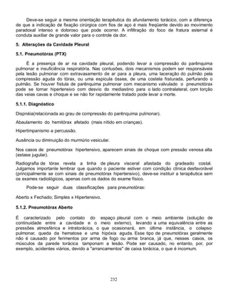 Deve-se seguir a mesma orientação terapêutica do afundamento torácico, com a diferença
de que a indicação de fixação cirúrgica com fios de aço é mais freqüente devido ao movimento
paradoxal intenso e doloroso que pode ocorrer. A infiltração do foco de fratura esternal é
conduta auxiliar de grande valor para o controle da dor.

5. Alterações da Cavidade Pleural

5.1. Pneumotórax (PTX)

     É a presença de ar na cavidade pleural, podendo levar a compressão do parênquima
pulmonar e insuficiência respiratória. Nas contusões, dois mecanismos podem ser responsáveis
pela lesão pulmonar com extravasamento de ar para a pleura, uma laceração do pulmão pela
compressão aguda do tórax, ou uma espícula óssea, de uma costela fraturada, perfurando o
pulmão. Se houver fístula de parênquima pulmonar com mecanismo valvulado o pneumotórax
pode se tornar hipertensivo com desvio do mediastino para o lado contralateral, com torção
das veias cavas e choque e se não for rapidamente tratado pode levar a morte.

5.1.1. Diagnóstico

Dispnéia(relacionada ao grau de compressão do parênquima pulmonar).
Abaulamento do hemitórax afetado (mais nítido em crianças).
Hipertimpanismo a percussão.

Ausência ou diminuição do murmúrio vesicular.

Nos casos de pneumotórax hipertensivo, aparecem sinais de choque com pressão venosa alta
(estase jugular).
Radiografia de tórax revela a linha de pleura visceral afastada do gradeado costal.
Julgamos importante lembrar que quando o paciente estiver com condição clínica desfavorável
(principalmente se com sinais de pneumotórax hipertensivo), deve-se instituir a terapêutica sem
os exames radiológicos, apenas com os dados do exame físico.
     Pode-se seguir duas classificações para pneumotórax:

Aberto x Fechado; Simples x Hipertensivo.

5.1.2. Pneumotórax Aberto

É caracterizado pelo contato do espaço pleural com o meio ambiente (solução de
continuidade entre a cavidade e o meio externo), levando a uma equivalência entre as
pressões atmosférica e intratorácica, o que ocasionará, em última instância, o colapso
pulmonar, queda da hematose e uma hipóxia aguda. Esse tipo de pneumotórax geralmente
não é causado por ferimentos por arma de fogo ou arma branca, já que, nesses casos, os
músculos da parede torácica tamponam a lesão. Pode ser causado, no entanto, por, por
exemplo, acidentes viários, devido a "arrancamentos" de caixa torácica, o que é incomum.




                                                232
 