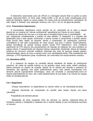 O tratamento preconizado para ele (ATLS) é a drenagem pleural feita no quinto ou sexto
espaço intercostal (EIC), na linha axilar média (LAM), a fim de se evitar complicações como
lesão de diafragma, fígado ou outros órgãos. Em casos onde há borbulhamento persistente do
selo d'água é indicado uma aspiração contínua com -20 a -30 cm de água de pressão.

5.1.4. Pneumotórax Hipertensivo

      O pneumotórax hipertensivo ocorre quando há um vazamento de ar para o espaço
pleural por um sistema de "válvula unidirecional" (geralmente por fratura do arco costal).
O sistema de válvula faz com que o ar entre para a cavidade torácica sem a possibilidade       de
sair, colapsando completamente o pulmão do lado afetado. O mediastino e a traquéia são
deslocados para o lado oposto, diminuindo o retorno venoso e comprimindo o pulmão oposto.
Pode ocorrer óbito rápido do paciente devido a compressão do parênquima pulmonar
contralateral (e não pela compressão de veias cavas), que leva a hipóxia. Ocasionalmente,
lesões traumáticas da parede torácica podem causar PTX hipertensivo. Uma incidência
significante de PTX decorre dos procedimentos de inserção de cateteres em veia subclávia ou
jugular interna. É caracterizado por dispnéia intensa, taquicardia, hipotensão, desvio da traquéia,
ausência de murmúrio vesicular unilateral, distensão das veias do pescoço (estase jugular),
hipersonoridade, desvio do ictus e cianose como uma manifestação tardia. Pela semelhança dos
sintomas, o PTX hipertensivo pode, inicialmente, ser confundido com tamponamento cardíaco.

5.2. Hemotórax (HTX)

      É a presença de sangue na cavidade pleural resultante de lesões do parênquima
pulmonar, de vasos da parede torácica ou de grandes vasos como aorta, artéria subclávia,
artéria pulmonar ou mesmo do coração. Apesar de na maioria dos doentes a presença do
hemotórax não significar uma lesão extremamente grave, todo doente traumatizado com
derrame pleural supostamente hemorrágico, deve ser encarado e acompanhado como um
doente potencialmente de risco, até o total esclarecimento da sua lesão e do volume do sangue
retido na cavidade pleural.


5.2.1. Diagnóstico

      Choque hipovolêmico na dependência do volume retido ou da intensidade da lesão
      Dispnéia decorrente da compressão do pulmão pela massa                   líquida nos casos
volumosos
     Propedêutica de derrame pleural.

       Radiografia de tórax revelando linha de derrame ou apenas velamento difuso do
hemitórax quando a radiografia é realizada com o doente deitado (o que normalmente acontece
no trauma).




                                               234
 