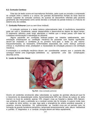 6.2. Contusão Cardíaca

     Este tipo de lesão ocorre em traumatismos fechados, pelos quais se procede a compressão
do coração entre o esterno e a coluna. Em grandes afundamentos frontais do tórax deve-se
sempre suspeitar de contusão cardíaca. As queixas de desconforto referidas pelo paciente
geralmente são interpretadas como sendo devidas a contusão da parede torácica e a fraturas do
esterno e/ou de costelas.

7. Contusão Pulmonar (com ou sem tórax instável)

     A contusão pulmonar é a lesão torácica potencialmente letal. A insuficiência respiratória
pode ser sutil e, inicialmente, passar despercebida e desenvolver-se depois de algum tempo.
O tratamento definitivo pode exigir alterações a medida que o tempo passa, com base na
cuidadosa monitorização e reavaliação do paciente.
     Alguns pacientes em condições estáveis podem ser tratados seletivamente, sem
entubação endotraqueal ou ventilação mecânica. Os pacientes com hipóxia significante
devem ser intubados e ventilados já na primeira hora após a lesão ou até mesmo
traqueostomizados, se necessário. Enfermidades associadas, tais como doença pulmonar
crônica e insuficiência renal, predispõem a necessidade de entubação precoce e de ventilação
mecânica.
A entubação e a ventilação mecânica devem ser consideradas sempre que o paciente não
conseguir manter uma oxigenação satisfatória ou apresentar uma das complicações
descritas acima.
8. Lesão de Grandes Vasos




                               Fig 16.8 – tórax (contusão pulmonar)

Ocorre em acidentes envolvendo altas velocidades ou quedas de grandes alturas,em que há
o mecanismo de desaceleração súbita. Aproximadamente 90% das vítimas de ruptura de aorta
morrem no local do acidente, apenas 10% chegam vivas ao hospital e, destas, 50% falecem
nas primeiras 2h após a admissão se a conduta correta não for tomada. A ruptura incide mais
na região do istmo aórtico, ou seja, logo após a emergência da artéria subclávia esquerda e
ocasiona enorme hemotórax. Os sobreviventes se mantém vivos por um período, pois, há
formação de grande hematoma periaórtico, tamponado temporariamente pela pleura mediastinal
e pulmão. O diagnóstico e a conduta cirúrgica devem ser feitos rapidamente.
                                             237
 