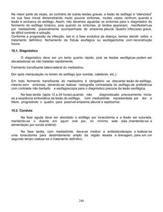 Na maior parte da vezes, ao contrário de outras lesões graves, a lesão do esôfago é “silenciosa”
na sua fase inicial demonstrando muito poucos sintomas, muitas vezes nenhum, quando a
lesão é exclusiva do esôfago. Assim, não devemos aguardar os sintomas para o diagnóstico do
ferimento do esôfago torácico, pois quando os sintomas, já tardios aparecem, manifestam-se
por mediastinite, possivelmente acompanhada de empiema pleural. Quadro infeccioso grave,
de difícil controle e solução.
Conforme a progressão da infecção, isto é, a fase evolutiva da doença, iremos decidir sobre o
tratamento definitivo: fechamento da fístula esofágica ou esofagectomia com reconstrução
futura.

10.1. Diagnóstico

      O diagnóstico deve ser um tanto quanto rápido, pois as lesões esofágicas podem ser
devastadoras se não tratadas rapidamente.
Ferimento transfixante latero-lateral do mediastino.

Dor após manipulação no lúmen do esôfago (por sondas, cateteres, etc.).

Em todo ferimento transfixante do mediastino é obrigatório se descartar lesão de esôfago,
mesmo sem sintomas, devendo-se realizar: radiografia contrastada do esôfago,de preferência
com contraste não baritado e esofagoscopia para o diagnóstico precoce da lesão esofágica.
       Na fase tardia (após 12 a 24 horas),quando não   diagnosticado precocemente inicia-
se a seqüência sintomática da lesão do esôfago, com mediastinite representada por dor e
febre, progredindo o quadro para possível empiema pleural e septicemia.

10.2. Conduta

      Na fase aguda deve ser abordado o esôfago por toracotomia e a lesão ser suturada,
mantendo-se o doente em jejum oral por, no mínimo sete dias (mantendo-se a
alimentação por sonda enteral).

     Na fase tardia, com mediastinite, deve-se instituir a antibióticoterapia e realizar-se
uma toracotomia para desbridamento amplo da região lesada e drenagem, para em um
segundo tempo realizar-se o tratamento definitivo.




                                                240
 