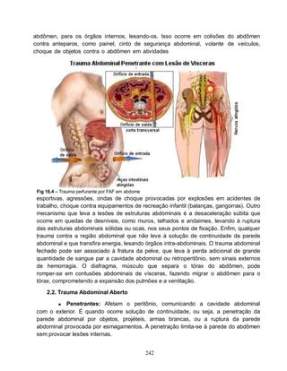 abdômen, para os órgãos internos, lesando-os. Isso ocorre em colisões do abdômen
contra anteparos, como painel, cinto de segurança abdominal, volante de veículos,
choque de objetos contra o abdômen em atividades




 Fig 16.4 – Trauma perfurante por FAF em abdome
 esportivas, agressões, ondas de choque provocadas por explosões em acidentes de
 trabalho, choque contra equipamentos de recreação infantil (balanças, gangorras). Outro
 mecanismo que leva a lesões de estruturas abdominais é a desaceleração súbita que
 ocorre em quedas de desníveis, como muros, telhados e andaimes, levando à ruptura
 das estruturas abdominais sólidas ou ocas, nos seus pontos de fixação. Enfim, qualquer
 trauma contra a região abdominal que não leve à solução de continuidade da parede
 abdominal e que transfira energia, lesando órgãos intra-abdominais. O trauma abdominal
 fechado pode ser associado à fratura da pelve, que leva à perda adicional de grande
 quantidade de sangue par a cavidade abdominal ou retroperitônio, sem sinais externos
 de hemorragia. O diafragma, músculo que separa o tórax do abdômen, pode
 romper-se em contusões abdominais de vísceras, fazendo migrar o abdômen para o
 tórax, comprometendo a expansão dos pulmões e a ventilação.

     2.2. Trauma Abdominal Aberto

          ● Penetrantes: Afetam o peritônio, comunicando a cavidade abdominal
 com o exterior. É quando ocorre solução de continuidade, ou seja, a penetração da
 parede abdominal por objetos, projéteis, armas brancas, ou a ruptura da parede
 abdominal provocada por esmagamentos. A penetração limita-se à parede do abdômen
 sem provocar lesões internas.


                                                  242
 